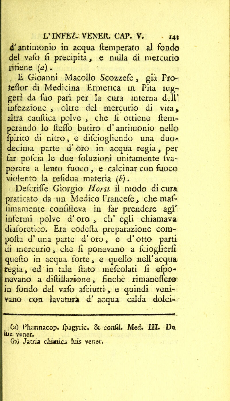 d' antimonio in acqua (temperato al fondo del vafo li precipita, e nulla di mercurio ritiene (a). E Gioanni Macello Scozzefe, già Pro- teflor di Medicina Ermetica in Pila iug- gerì da fuo pari per la cura interna dJT infezzione , oltre del mercurio di vita* altra cauftica polve , che fi ottiene (tem- perando lo fteflfo butiro d'antimonio nello fpirito di nitro, e difeiogliendo una duo- decima parte d' oro in acqua regia, per far pofeia le due foluzioni unitamente Va- porare a lento fuoco, e calcinar con fuoco violento la refidua materia (b). Defcriffe Giorgio Horst il modo di cura praticato da un Medico Francefe, che maf- Smaniente confìfteva in far prendere agi* infermi polve d'oro , eh' egli, chiamava diaforetico. Era codefta preparazione com- porta d' una parte d'oro, e d* otto parti di mercurio, che fi ponevano a feioglierfi quefto in acqua forte, e quello nell'acqua regia, ed in tale flato mefcolati fi efpo- nevano a diftillazione, finche rimaneffero in fondo del vafo afeiutti , e quindi veni- vano con lavatori d' acqua calda dolci- (a) Pharmacop. fpagyric. & confii. Med. III. Do lue veaer. (b) Jatria chimica lu£s veaer.