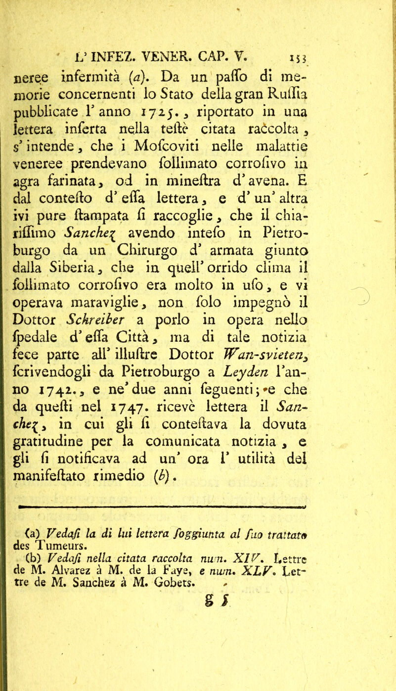 neree infermità (a). Da un paffo di me- morie concernenti io Stato della gran Ruffia pubblicate T anno 1725.3 riportato in una lettera inferta nella tellè citata raàcolta , s’ intende , che i Mofcoviti nelle malattie veneree prendevano follimato corrofivo in agra farinata, od in mineftra d’avena. E dal contefto d’ efla lettera, e d’ un’ altra ivi pure Rampata fi raccoglie, che il chia- rifiìmo Sanche{ avendo intefo in Pietro- burgo da un Chirurgo d’ armata giunto dalla Siberia, che in quell’orrido clima il follimato corrofivo era molto in ufo, e vi operava maraviglie, non folo impegnò il Dottor Schreiber a porlo in opera nello fpedale d’effa Città, ma di tale notizia fece parte all’ illuftre Dottor Wan-svieten, fcrivendogli da Pietroburgo a Leyden l’an- no 1742., e ne’due anni feguenti;*e che da quelli nel 1747. ricevè lettera il San- cht[, in cui gli fi contellava la dovuta gratitudine per la comunicata notizia , e gli fi notificava ad un’ ora 1* utilità del manifellato rimedio (b). <a) Vedafi la di lui lettera fog giunta al fuo trattata des Tumeurs. (b) Vedafi nella citata raccolta num• XIV. Lettre de M. Alvarez à M. de la Faye, e nurn. XLV. Let- tre de M. Sanchez à M. Gobets.