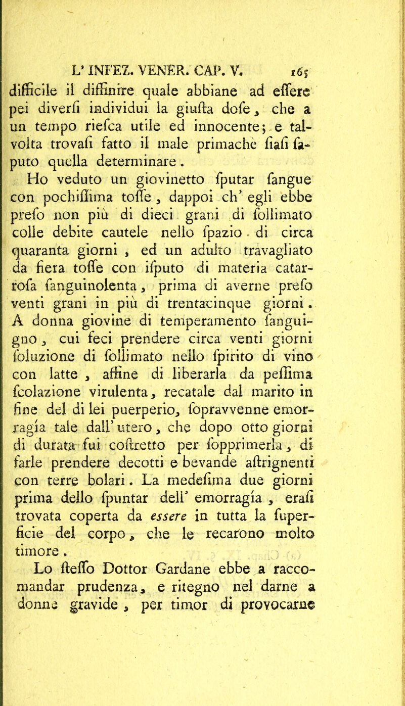 difficile il diffinrre quale abbiane ad effere pei diverfi individui la giufta dofe > che a un tempo riefca utile ed innocente; e tal- volta trovali fatto il male primachè fiafi fa- puto quella determinare . Ho veduto un giovinetto fputar fangue con pochifiima toffe * dappoi eh’ egli ebbe prefo non più di dieci grani di follimato colle debite cautele nello fpazio di circa quaranta giorni , ed un adulto travagliato da fiera toffe con ifputo di materia catar- rofa fanguinolenta > prima di averne prefo venti grani in più di trentacinque giorni . A donna giovine di temperamento langni- gno , cui feci prendere circa venti giorni foluzione di follimato nello fpirito di vino con latte , affine di liberarla da peffima fcolazione virulenta* recatale dal marito in fine del di lei puerperio^, fopravvenne emor- ragia tale dall1 utero ^ che dopo otto giorni di durata fui coftretto per {opprimerla* di farle prendere decotti e bevande aftrignenti con terre bolari. La medefima due giorni prima dello fpuntar dell' emorragia * erafi trovata coperta da essere in tutta la fuper- ficie del corpo > che le recarono molto timore . Lo fteffo Dottor Cardane ebbe a racco- mandar prudenza * e ritegno nel darne a