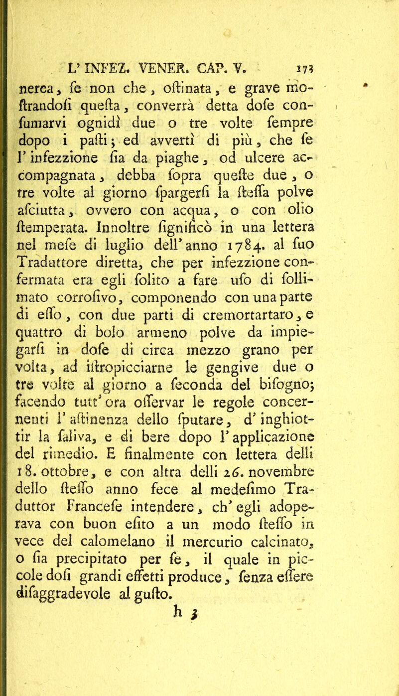 nerea, fe non che, olii nata, e grave ino- ltrandoli quella, converrà detta dofe con- fumarvi ognidì due o tre volte Tempre dopo i palli ; ed avvertì di più, che fe T infezzione lìa da piaghe, od ulcere ac- compagnata , debba fopra quelle due, o tre volte al giorno fpargerlì la fteffa polve afciutta, ovvero con acqua, o con olio {temperata. Innoltre lignificò in una lettera nel mefe di luglio dell5 anno 1784. al fuo Traduttore diretta, che per infezzione con- fermata era egli folito a fare ufo di folli- mato corrofivo, componendo con una parte di elio, con due parti di cremortartaro, e quattro di bolo armeno polve da impie- garli in dofe di circa mezzo grano per volta, ad iitropicciarne le gengive due o tre volte al giorno a feconda del bifogno; facendo tutt5 ora olTervar le regole concer- nenti 1’ attinenza dello fputare, d'inghiot- tir la faliva, e di bere dopo l’applicazione del rimedio. E finalmente con lettera delli x 8. ottobre, e con altra delli 16. novembre dello fteffo anno fece al medefimo Tra- duttor Francefe intendere, eh5 egli adope- rava con buon efito a un modo fteffo in vece del calomelano il mercurio calcinato, o fia precipitato per fe, il quale in pic- cole doli grandi effetti produce, fenza effere difaggradevole algufto.