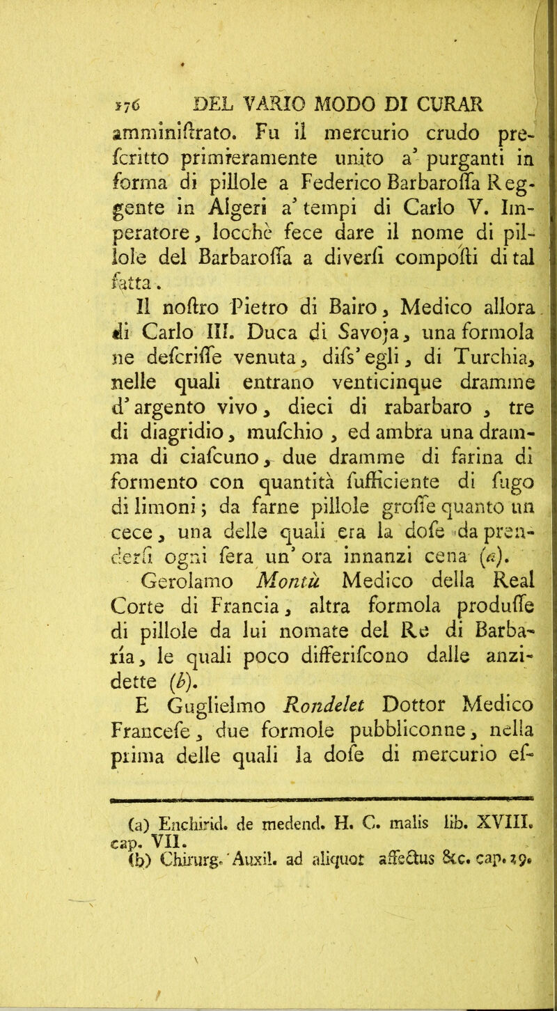 amminirtrato. Fu il mercurio crudo pre- fcritto primieramente unito a5 purganti in forma di pillole a Federico Barbaroffa Reg- gente in Algeri a’ tempi di Carlo V. Im- peratore, locchè fece dare il nome di pil- lole del Barbaroffa a divedi comporti di tal fatta. Il noftro Pietro di Bairo, Medico allora ili Carlo III. Duca di Savoja, una forinola ne deferirti venuta, difs’egli, di Turchia, nelle quali entrano venticinque dramme d’argento vivo, dieci di rabarbaro , tre di diagridio, mufehio , ed ambra una dram- ma di ciafcuno, due dramme di farina di forniento con quantità diffidente di fugo di limoni ; da farne pillole grolle quanto un cece, una delle quali era la dofe da pren- derli ogni fera un’ ora innanzi cena (A). Gerolamo Montà Medico della Reai Corte di Francia, altra formola produfie di pillole da lui nomate del Re di Barba- rla, le quali poco differirono dalle anzi- detto (b). E Guglielmo RondeUt Dottor Medico Francefe, due forinole pubbliconne, nella prima delle quali la dofe di mercurio ef- (a) Enchirkl. de medend. H. C. malis lib. XVIII. cap. VII. (b) Chirurgo Auxil. ad «liquor affsetus £kc. cap. 19.