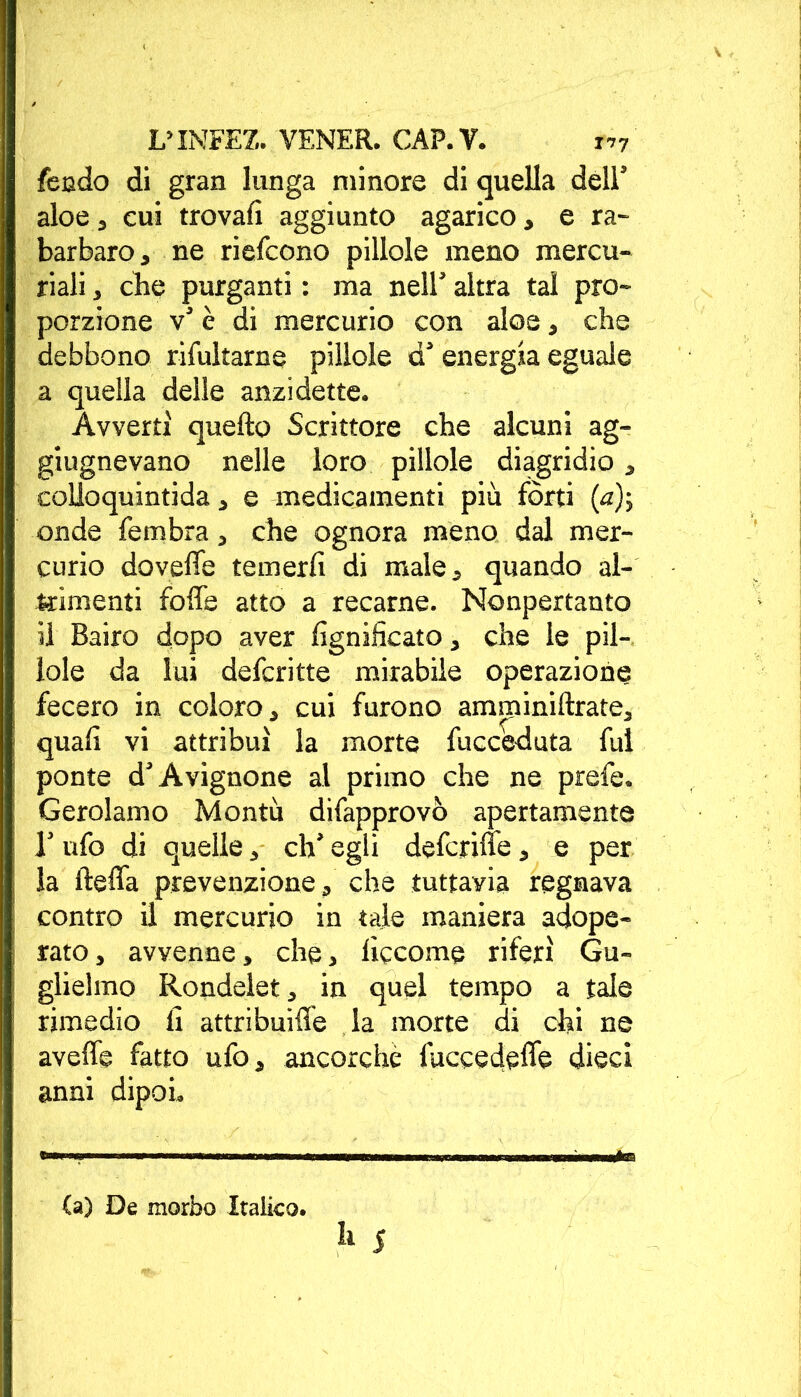 feudo di gran lunga minore di quella dell’ aloe , cui trovali aggiunto agarico, e ra- barbaro, ne riefcono pillole meno mercu- riali , che purganti : ma nell’ altra tal pro- porzione v’ è di mercurio con aloe, che debbono riluttarne pillole d’energia eguale a quella delle anzi dette. Avverti quello Scrittore che alcuni ag- giugnevano nelle loro pillole diagridio, colioquintida, e medicamenti più fòrti (<z); onde fembra, che ognora meno dal mer- curio dovefle temerli di male, quando al- trimenti folle atto a recarne. Nonpertanto il Bairo dopo aver lignificato, che le pil- lole da lui defcritte mirabile operazione fecero in coloro, cui furono amminiftrate, quali vi attribuì la morte fucceduta fui ponte d’Avignone al primo che ne prefe. Gerolamo Montù difapprovò apertamente 1’ ufo di quelle, eh’ egli deferire, e per la ftefla prevenzione, che tuttavia regnava contro il mercurio in tale maniera adope- rato , avvenne, che, liccome riferì Gu- glielmo Rondelet, in quel tempo a tale rimedio li attribuire la morte di chi ne avelie fatto ufo, ancorché fuccedelìe dieci anni dipoi» (a) De morbo Italico.