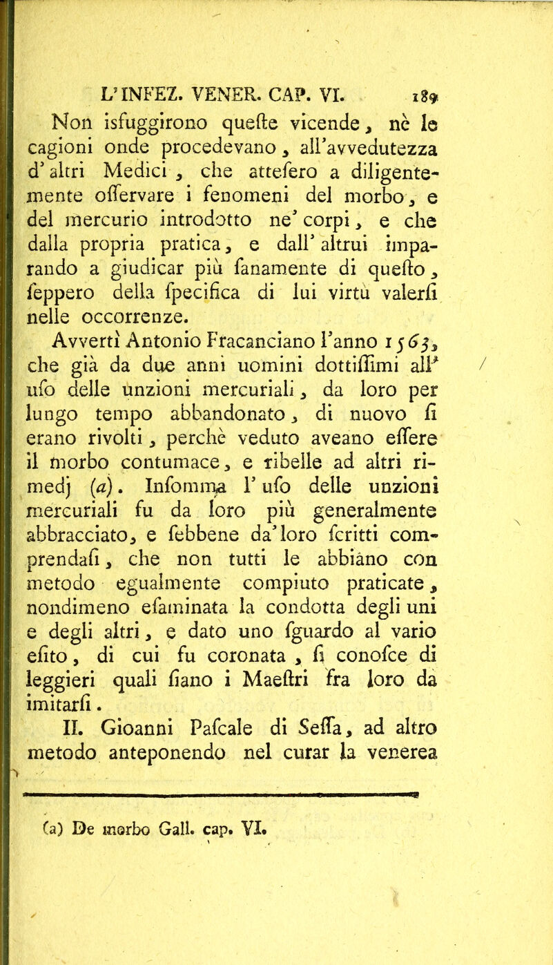 Non Sfuggirono quelle vicende, nè le cagioni onde procedevano * all'avvedutezza d'altri Medici * che attefero a diligente- mente offervare i fenomeni del morbo* e del mercurio introdotto ne' corpi * e che dalla propria pratica * e dall' altrui impa- rando a giudicar piu fanamente di quello * feppero deila fpecifìca di lui virtù valerli nelle occorrenze. Avvertì Antonio Fracanciano Fanno 1565* che già da due anni uomini dottiffimi alP ufo delle unzioni mercuriali * da loro per luogo tempo abbandonato _> di nuovo li erano rivolti * perchè veduto aveano elTere il morbo contumace * e ribelle ad altri ri- medj (a). Infoio ma F ufo delle unzioni mercuriali fu da loro più generalmente abbracciato* e febbene da'loro fcritti com- prendali * che non tutti le abbiano con metodo egualmente compiuto praticate 3 nondimeno efaminata la condotta degli uni e degli altri* e dato uno fguardo al vario efito, di cui fu coronata * fi conofce di leggieri quali fiano i Maeftri fra loro da imitarli. IL Gioanni Pafcale di Seffa* ad altro metodo anteponendo nel curar la venerea