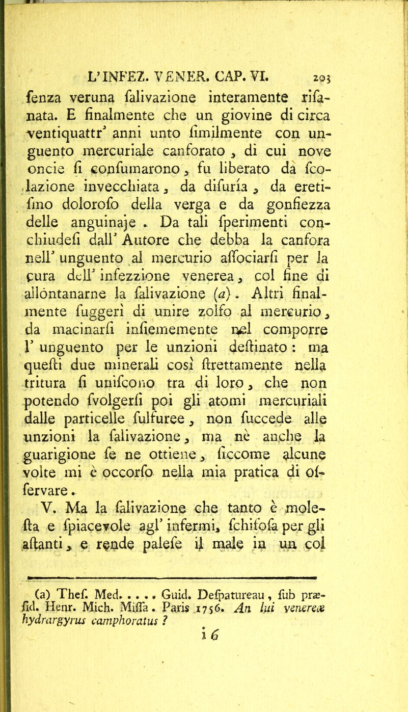 fenza veruna falivazione interamente rifa- nata. E finalmente che un giovine di circa ^entiquattr3 anni unto fimilmente con un- guento mercuriale canforato * di cui nove onde fi confumarono * fu liberato dà fil- iazione invecchiata * da dittarla * da ereti- fino dolorofo della verga e da gonfiezza delle anguinaje . Da tali {perimenti con- chiudefi dall Autore che debba la canfora nell3 unguento al mercurio affociarfi per la cura dell3 infezzione venerea * col fine di allontanarne la falivazione (a). Altri final- mente fuggerì di unire zolfo al mercurio* da macinarli infiememente ad comporre V unguento per le unzioni deftinato : ma quelli due minerali così {Erettamente nella tritura fi unifcono tra di loro * che non potendo {Volgerli poi gli atomi mercuriali dalle particelle fulfuree* non {accede alle unzioni la falivazione * ma nè anche la guarigione fe ne ottiene * ficcome alcune volte mi è occorfo nella mia pratica di o{- fervare. V. Ma la falivazione che tanto è moie- tta e {piacevole agl3 infermi* fchifofe per gli alianti * e rende palette il male in uà co| (a) Thcf. Med. .... Quid. Deipatureau, fub prse- fid. Henr. Mich. Mifla. Paris 1756. Ari lui venere# hydrargyrus camphoratus 1 i 6