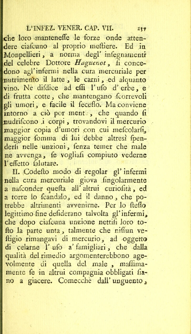 clic loro manteneffe le forze onde atten- dere ciafeuno al proprio meftiere. Ed in Monpeliieri, a norma degl infegnamentr del celebre Dottore Haguenot , fi conce- dono agl’infermi nella cura mercuriale per nutrimento il latte , le carni , ed alquanto vino. Ne difdice ad effi V ufo d' erbe , e di frutta cotte , che mantengano fcorrevoli gli umori, e facile il fecdlo. Ma conviene intorno a ciò por ment , che quando fi nudrifcono j corpi, trovandovi il mercurio maggior copia d'umori con cui mefcolarfi, maggior fomma di lui debbe altresì {pen- derli nelle unzioni, fenza temer che male ne avvenga, fe vogliafi compiuto vederne T effetto (aiutare. il. Codelìo modo di regolar gP infermi nella cura mercuriale giova Angolarmente a nafconder quella all' altrui euriofìtà, ed a torre io fcandalo, ed il danno, che po- trebbe altrimenti avvenirne. Per Io lìdio legittimo fine defiderano talvolta gl'infermi, che dopo ciafcuna unzione nettili loro to- lto la parte unta, talmente che niflun ve* ftigio rimangavi di mercurio, ad oggetto di celarne l' ufo a' famigliali * che dalla qualità dd rimedio argomenterebbono age- volmente di quella del male , maffima- mente fe in altrui compagnia obbligati fia» no a giacere. Comecché dall5 unguento j