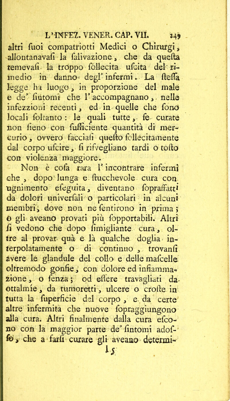 altri Tuoi compatriota Medici o Chirurgi, allontanava!! la faìivazione., che da quella temeva!! la troppo fòllecita ulcita deh ri- medio in danno^ degl5 infermi ». La fteflà, legge ha luogo , in proporzione del male e de5 fintomi che 1’ accompagnano , nelle infezzioni recenti, ed in quelle che fono locali foltanto : le quali tutte,- fe curate non fieno con fufficiente quantità di mer- curio , ovvero facciali quello fcllecitamente dal corpo ufcire, fi rifvegliano tardi o tolto con violenza maggiore. Non è cofa rara 1’ incontrare infermi che , dopo lunga e itucchevole cura con ugni mento efeguita, diventano fopraffatt1' da dolori univerfali o particolari in alcuni membri, dove non ne fentirono in prima; o gli aveano provati più fopportabili. Altri fi vedono che dopo fìmigliante cura, ol- tre al provar qua è là qualche doglia in- terpolatamente o di continuo , trovanfi avere le glandule del collo e delle mafcelle oltremodo gonfie, con dolore ed infiamma-» zione, o fenza ; od edere travagliati da ottalmie, da tumoretti, ulcere o erotte in tutta la fuperficie del corpo , e da certe altre infermità che nuove fopraggiungono alla cura. Altri finalmente dalla cura efeo- hq con la maggior parte de’ fintomi adof-