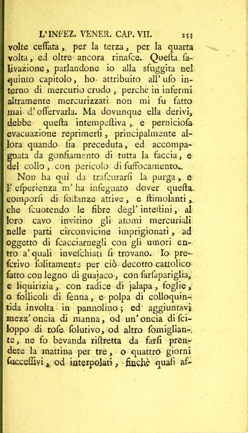 volte ceffata > per la terza , per la quarta volta 3 ed oltre ancora rinafce. Quella, fa- Inazione* parlandone io alla sfuggita nel quinto capitolo, ho* attribuito all* ufo in- terno di mercurio crudo perche in infermi altramente mercurizzati non mi fu fatto mah d? offervarla. Ma dovunque ella derivi, debba, quella intempeffiva e perniciofa evacuazione reprimerli, principalmente al- lora quando fia preceduta, ed accompa- gnata da gonfiamento di tutta la faccia, e del collo,, con pericolo di fuffocamento^ Non ha qui da trafcurarfi la purgae. 1' efperienza m' ha infegnato dover quella- comporli di foitanze attive, e llimolanti , che fcuotendo le fibre degl'inteftini, al loro cavo invitino gli atomi mercuriali nelle parti circonvicine imprigionati, ad oggetto di fcacciarnegli con gli umori en- tro acquali invefchiati li trovano. Io pre- ferivo foltamente per ciò decotto cattolico fatto con legno di guanaco-, con farfaparigiia, € liquiriziacon radice di jalapa, foglie, o follicoli di fenoa, e polpa di colloquia- tida involta in pannolino ; ed~ aggiuntavi, mezz'oncia di manna, od un'oncia difei- loppo di rofe folutivoy od altro fomiglian- te, ne fo bevanda riftretta da farli pren- dere la mattina per tre, o quattro giorni fuceeffivi j, od interpolati, finché quali af-