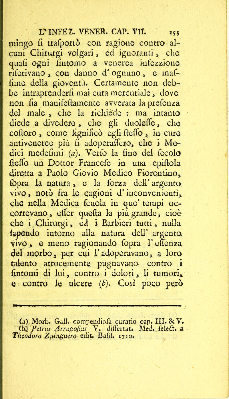 mingo li trafportò con ragione contro al- cuni Chirurgi volgari* ed ignoranti * che quali ogni fintomo a venerea infezzione riferivano * con danno d' ognuno * e maf- lime della gioventù. Certamente non deb- be intraprenderli mai cura mercuriale * dove non lia manifeftamente avverata la prefenza del male * che la richiede : ma intanto diede a divedere* che gli duoleffe * che coftoro* come fignifico egli fteffo * in cure antiveneree più lì adoperaffeto* che i Me- dici medelìmi (a). Verfo la fine del fecolo fteffo un Dottor Francefe in una epiftola diretta a Paolo Giovio Medico Fiorentino* fopra la natura * e la forza dell' argento vivo* notò fra le cagioni d'inconvenienti* che nella Medica fcuola. in que' tempi oc- correvano 3 effer quella la più grande* cioè che i Chirurgi* ed i Barbieri tutti * nulla lapendo intorno alla natura dell' argento^ vivo * e meno ragionando fopra 1' effenza del morbo* per cui l'adoperavano* a loro talento atrocemente pugnavano contro i fintomi di lui * contro i dolori * li tumori* e contro le ulcere (&). Così poco però (a) Morb. Gali, compendiofa curatio cap. III. &. V. XhyjPetrus Arragofius V. cliffertat. Mcd. iekdt. a Theo doro Zumgiisro- edit, Bafil. 1710.