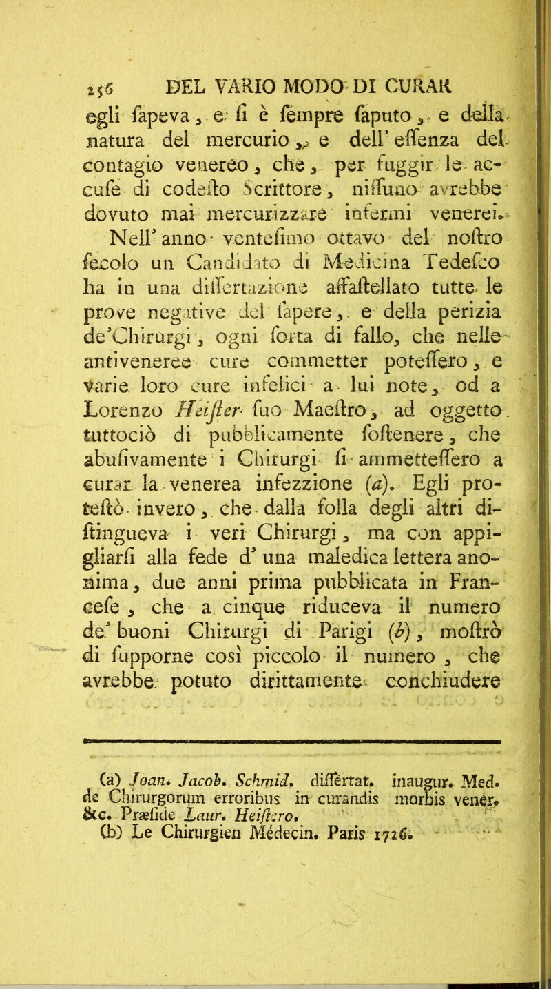 egli l'ape va , e lì è Tèmpre Taputo, e della natura del mercurio ^ e dell’ effenza dei contagio venereo, che,- per fuggir le ac- cufe di codeilo Scrittore, niflTuno avrebbe dovuto mai mercuri zzare infermi venerei. Nell’anno - ventèlimo ottavo del noftro fecolo un Candidato di Medicina Tedefco ha in una differtazione affalìellato tutte, le prove negative dei fapere, e della perizia de’Chirurgi, ogni fotta di fallo, che nelle- antiveneree cure commetter po federo, e varie loro cure infelici a lui note, od a Lorenzo Heijìer■ Tuo Maeilro, ad oggetto- tuttociò di pubblicamente follenere, che abulìvamente i Chirurgi lì ammettelfero a curar la venerea infezzione (a). Egli pro- tellò invero, che dalla folla degli altri di- ftingueva i veri Chirurgi, ma con appi- gliarli alla fede dd una maledica lettera ano- nima, due anni prima pubblicata in Fran- cefe , che a cinque riduceva il numero de5 buoni Chirurgi di Parigi (b), mollrò di fupporne così piccolo il numero , che avrebbe- potuto dirittamente, conchiudere (a) Joan. Jacob. Schmid, dilìertat. inaugur. Mecì. de Chirurgorum erroribus in curandis morbis venér. &c. Prasfide Laur. Heiflcro. Cb) Le Chinirgie!! Médecin. Paris 1726.