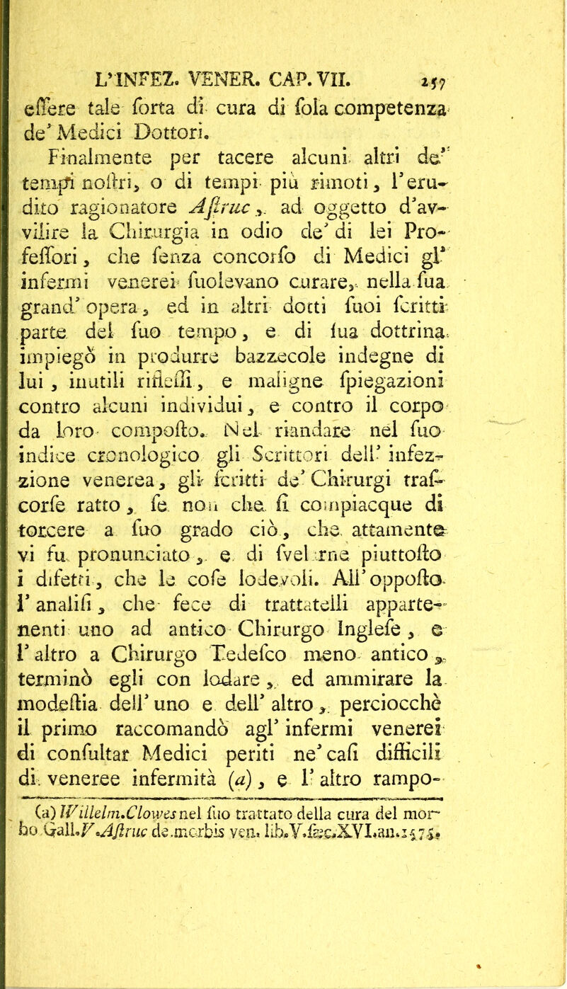 effere tale Torta di cura di fola competenza de* Medici Dottori. Finalmente per tacere alcuni altri de* tempi nortri, o di tempi piu rimoti, l'eru- dito ragionatore Ajlruc ,, ad oggetto d'av- vilire la Chirurgia in odio de' di lei Pro- felibri, che fenza concorfo di Medici gP infermi venerei fuolevano curare^, nella fua grand' opera s ed in altri dotti fuoi fcritti- parte del Tuo tempo, e di lua dottrina, impiegò in produrre bazzecole indegne di lui , inutili riderti, e maligne fpiegazioni contro alcuni individui, e contro il corpo da loro comporto., Nel riandare nel Tuo indice cronologico gli Scrittori dell' infez^* zione venerea, gli fcritti de'Chkurgi traf- corfe ratto, fe non che. fi compiacque di torcere a Tuo grado ciò , che, attamente: vi fu pronunciato, e di fvel rne piuttorto i difetti , che le cofe lodevoli. Aii'oppofto l'anali!!, che fece di trattateili apparte- nenti uno ad antico Chirurgo Inglefe, e l'altro a Chirurgo Tedefco meno antico ^ terminò egli con lodare, ed ammirare la modeftia dell'uno e dell' altro, perciocché il primo raccomandò agl' infermi venerei di confultar Medici periti ne'cafi difficili di. veneree infermità {a), e 1- altro rampo- (a) Wìlleini.Clowesnel Ilio trattato della cura del mor ho QalLVAjlruc de,morbi yen* lib*Y»fe^XVLaii. 15^7s»