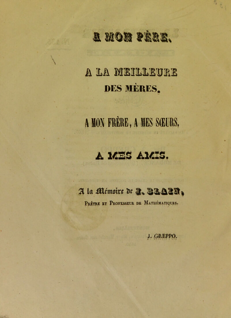 h M MIEHILMlllE DES MÈRES. A MON FRÈRE, A MES SŒURS, î ' A MES AMIS. 21 la Xttcmoin îrc 3. S2k4123% Prêtre et Professeur de Mathématiques. J. GREPPO. r. . \i > . . T i ' • è