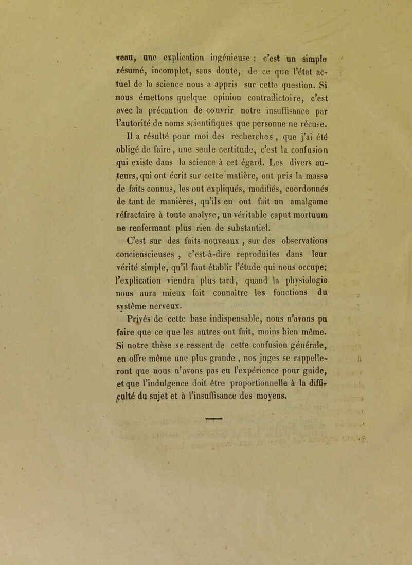 reau, une explication ingénieuse ; c’est un simple résumé, incomplet, sans doute, de ce que l’état ac^ tuel de la science nous a appris sur cette question. Si nous émettons quelque opinion contradictoire, c’est avec la précaution de couvrir notre insuffisance par l’autorité de noms scientifiques que personne ne récuse. Il a résulté pour moi des recherches, que j’ai été obligé de faire, une seule certitude, c’est la confusion qui existe dans la science à cet égard. Les divers au- teurs, qui ont écrit sur cette matière, ont pris la masse de faits connus, les ont expliqués, modifiés, coordonnés de tant de manières, qu’ils en ont fait un amalgame réfractaire à toute analyse, un véritable caput mortuum ne renfermant plus rien de substantiel. C’est sur des faits nouveaux , sur des observations concienscieuses , c’est-à-dire reproduites dans leur vérité simple, qu’il faut établir l’étude qui nous occupe; l’explication viendra plus tard, quand la physiologie nous aura mieux fait connaître les fonctions du système nerveux. Privés de cette base indispensable, nous n’avons pu faire que ce que les autres ont fait, moins bien même. Si notre thèse se ressent de cette confusion générale, en offre même une plus grande , nos juges se rappelle- ront que nous n’avons pas eu l’expérience pour guide, et que l’indulgence doit être proportionnelle à la diffi- culté du sujet et à l’insuffisance des moyens.