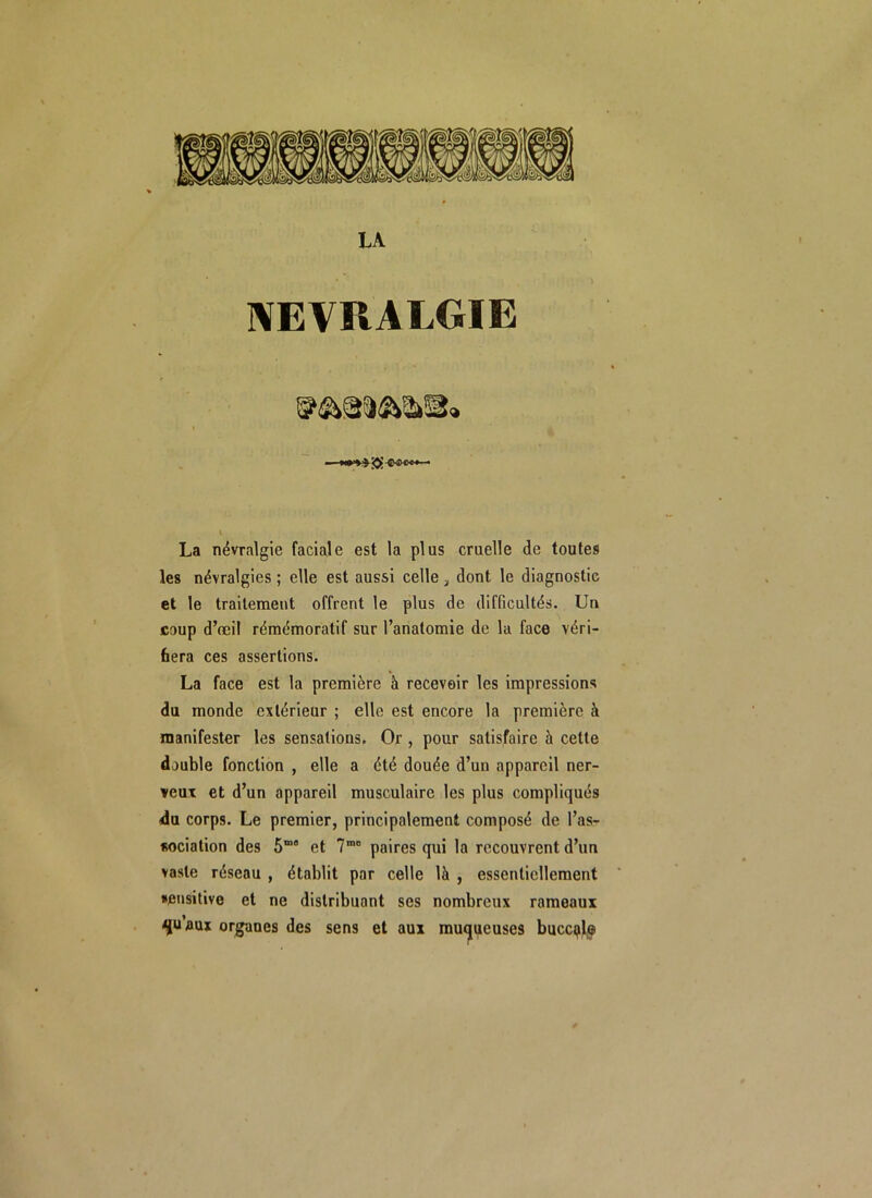 LA NEVRALGIE La névralgie faciale est la plus cruelle de toutes les névralgies ; elle est aussi celle , dont le diagnostic et le traitement offrent le plus de difficultés. Un coup d’œil rémémoratif sur l’anatomie de la face véri- fiera ces assertions. La face est la première à recevoir les impressions du monde extérieur ; elle est encore la première à manifester les sensations. Or , pour satisfaire à cette double fonction , elle a été douée d’un appareil ner- veux et d’un appareil musculaire les plus compliqués du corps. Le premier, principalement composé de l’as- sociation des S” et 7mo paires qui la recouvrent d’un vaste réseau , établit par celle là , essentiellement •ensitive et ne distribuant ses nombreux rameaux ^uaux organes des sens et aux muqueuses buccale