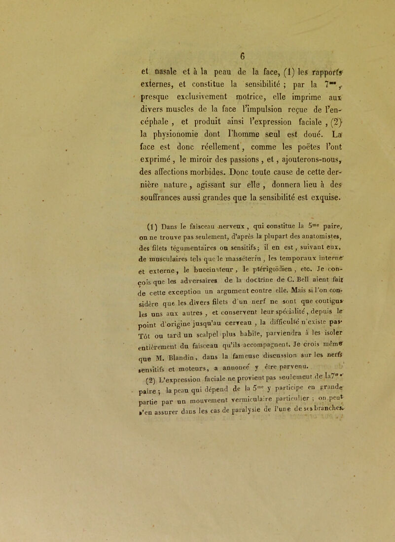 et nasale et à la peau de la face, (1) les rapports externes, et constitue la sensibilité ; par la 7“* ,< presque exclusivement motrice, elle imprime aux divers muscles de la face l’impulsion reçue de l’en- céphale , et produit ainsi l’expression faciale , (2) la physionomie dont l’homme seul est doué. La face est donc réellement, comme les poètes l’ont exprimé , le miroir des passions, et, ajouterons-nous, des affections morbides. Donc toute cause de cette der- nière nature, agissant sur elle , donnera lieu à des souffrances aussi grandes que la sensibilité est exquise. (1 ) Dans le faisceau merveux , qui constitue la 5mo paire, on ne trouve pas seulement, d’après la plupart des anatomistes, des filets tégumentaires on sensitifs; il en est, suivant eux. de musculaires tels que le masséteriu , les temporaux interne' et externe, le buccimteur, le ptérigoïdien , etc. Je con- çois que les adversaires de la doctrine de C. Bell aient fait de cette exception un argument contre elle. Mais si l’on con- sidère que les divers filets d'un nerf ne sont que coutigus les uns aux autres , et conservent leur spécialité, depuis le point d’origine jusqu’au cerveau , la difficulté n'existe pas- Tôt ou tard un scalpel plus habile, parviendra à les isoler entièrement du faisceau qu’ils accompagnent. Je crois même que M. Blandin, dans la fameuse discussion sur les nerfs sensitifs et moteurs, a anuoncc y être parvenu. (2) L’expressiou faciale ne provient pas seulement de la7 paire; la peau qui dépend de la 5- y participe en grande- partie par un mouvement vermiculaire particulier; on peut a’en assurer dans les cas de paralysie de l’une de ses branche*