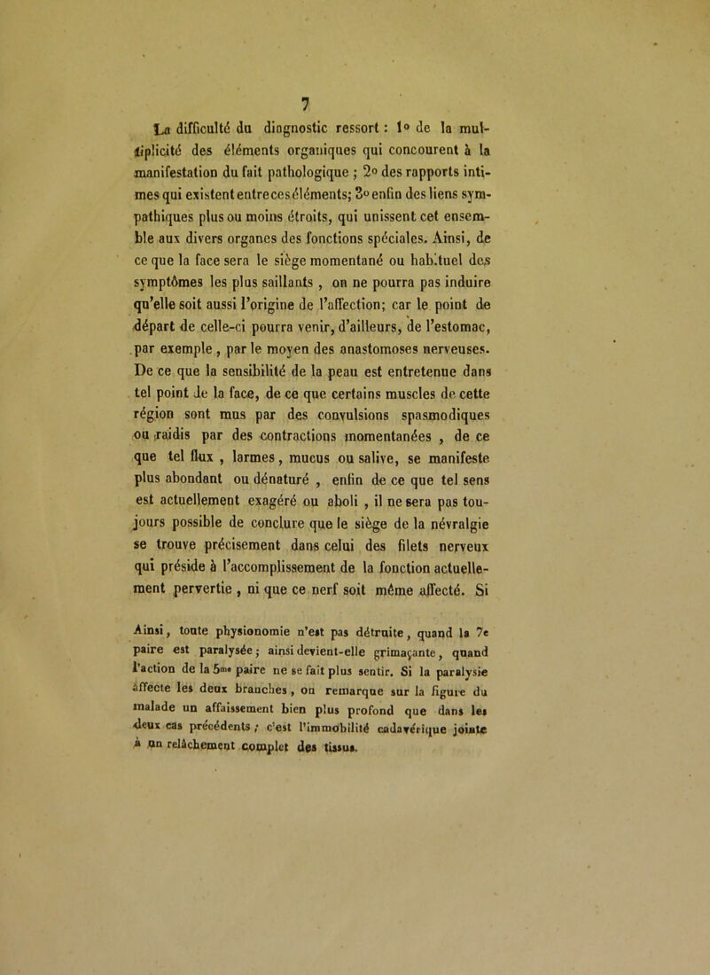 La difficulté du dingnostic ressort : 1° de la mul- tiplicité des éléments organiques qui concourent à la manifestation du fait pathologique ; 2° des rapports inti- mes qui existent entre ces éléments; 3°enfin desliens sym- pathiques plus ou moins étroits, qui unissent cet ensem- ble aux divers organes des fonctions spéciales. Ainsi, de ce que la face sera le siège momentané ou habituel des symptômes les plus saillants , on ne pourra pas induire qu’elle soit aussi l’origine de l’affection; car le point de départ de celle-ci pourra venir, d’ailleurs, de l’estomac, par exemple , parle moyen des anastomoses nerveuses. De ce que la sensibilité de la peau est entretenue dans tel point Je la face, de ce que certains muscles de cette région sont mus par des convulsions spasmodiques ou [raidis par des contractions momentanées , de ce que tel flux , larmes, mucus ou salive, se manifeste plus abondant ou dénaturé , enfin de ce que tel sens est actuellement exagéré ou aboli , il ne sera pas tou- jours possible de conclure que le siège de la névralgie se trouve précisément dans celui des filets nerveux qui préside à l’accomplissement de la fonction actuelle- ment pervertie , ni que ce nerf soit même affecté. Si Ainsi, tonte physionomie n’est pas détraite, quand la 7e paire est paralysée • ainsi devient-elle grimaçante, quand l’action de la paire ne se fait plus sentir. Si la paralysie affecte les deux brandies , on remarque sur la figure du malade un affaissement bien plus profond que dans le» deux cas précédents ; c est l’immobilité cadavérique jointe À un relâchement complet des tissu».