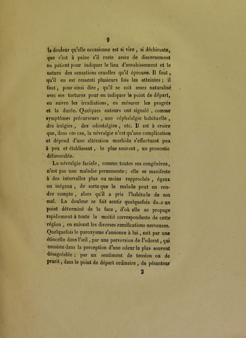 ta douleur qu’elle occasionne est si vive , si déchirante, que c’est à peine s’il reste assez de discernement au patient pour indiquer le lieu d’envahissement et la uature des sensations cruelles qu’il éprouve. Il faut, qu’il en est ressenti plusieurs fois les atteintes ; il faut, pour ainsi dire, qu’il se soit assez naturalisé avec ses tortures pour en indiquer le point de départ, en suivre les irradiations, en mésurer les progrès et la durée. Quelques auteurs ont signalé , comme symptômes précurseurs , une céphalalgie habituelle , des iralgies , des odontalgies , etc. Il est à croire que, dans ces cas, la névralgie n’est qu’une complication et dépend d’une altération morbide s’effectuant peu à peu et établissant, le plus souvent , un pronostic défavorable. La névralgie faciale, comme toutes ses congénères, n’est pas une maladie permanente ; elle se manifeste à des intervalles plus ou moins rapprochés , égaux ou inégaux , de sorte que le malade peut en ren- dre compte , alors qu’il a pris l’habitude de son mal. La douleur se fait sentir quelquefois dat.s un point déterminé de la face , d’où elle se propage rapidement à toute la moitié correspondante de cette région , en suivant les diverses ramifications nerveuses. Quelquefois le paroxysme s’annonce à lui, soit par une étincelle dans l’œil, par une perversion de l’odorat, qui consiste dans la perception d’une odeur le plus souvent désagréable ; par un sentiment do tension ou de prurit, dans le point de départ ordinaire , de pésanteur 2