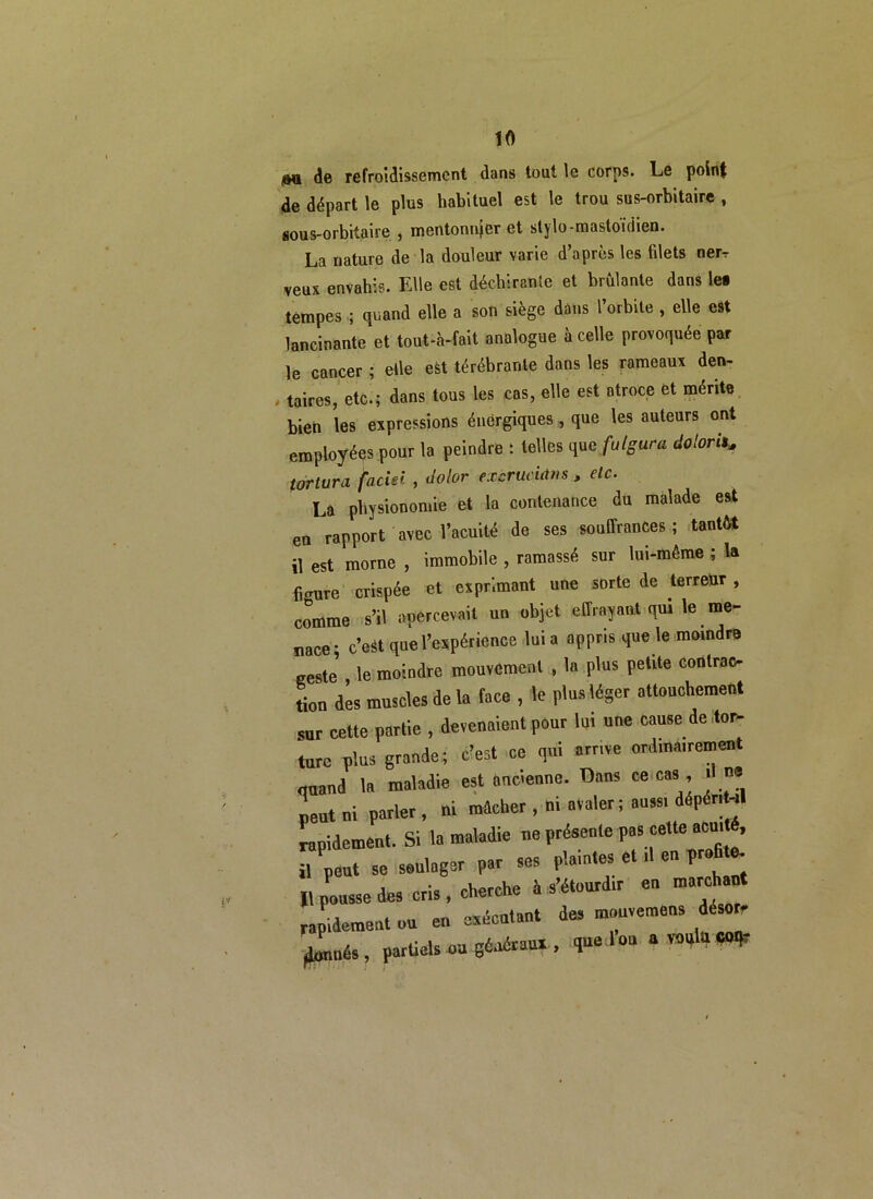 au de refroidissement dans tout le corps. Le point de départ le plus habituel est le trou sus-orbitaire , sous-orbitaire , mentonnjer et stylo-mastoïdien. La nature de la douleur varie d’après les filets nerr veux envahis. Elle est déchirante et brûlante dans les tempes ; quand elle a son siège dans l’orbite , elle est lancinante et tout-à-fait analogue à celle provoquée par le cancer ; elle est térébranle dans les rameaux den- taires, etc.; dans tous les cas, elle est atroce et mérite bien les expressions énergiques , que les auteurs ont employées pour la peindre : telles que futgura dolorit* tortura faciei , dolor excrucidns , etc. La physionomie et la contenance du malade est en rapport avec l’acuité de ses souffrances; tantôt il est morne , immobile , ramassé sur lui-même ; la figure crispée et exprimant une sorte de terreur , comme s’il apercevait un objet effrayant qui le me- nace; c’est que l’expérience lui a appris que le moindre geste' le moindre mouvement , la plus petite contrac- tion dès muscles de la face , le plus léger attouchement sur cette partie , devenaient pour lui une cause de tor- ture plus grande; c’est ce qui arrive ordinairement quand la maladie est ancienne. Dans ce cas >1 ne peut ni parler , ni mâcher, ni avaler; aussi dépéri -il rapidement. Si la maladie ne présente pas cette acm é, il peut se soulager par ses plaintes et d en prafi e. Il pousse des cris, cherche à s’étourdir en marchant rapidement ou en exécutant des mouvemens désor ^més, partiels ou généraux , que 1 ou a voulu W