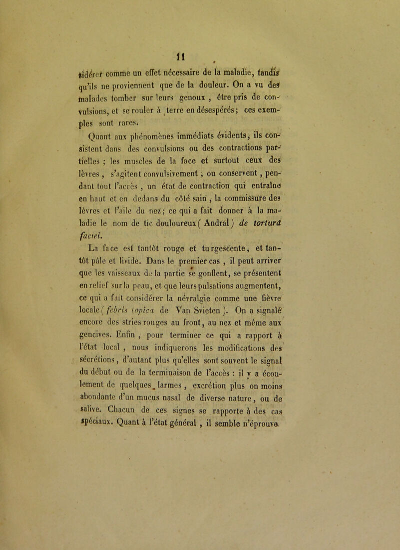 * êid^ref comme un effet nécessaire de la maladie, tandis qu’ils ne proviennent que de la douleur. On a vu des malades tomber sur leurs genoux , être pris de con- vulsions, et sc rouler à terre en désespérés; ces exem- ples sont rares; Quant aux phénomènes immédiats évidents, ils con- sistent dans des convulsions ou des contractions par- tielles ; les muscles de la face et surtout ceux des lèvres, s’agitent convulsivement, ou conservent, pen- dant tout l’accès , un état de contraction qui entraîne en haut et en dedans du côté sain , la commissure des lèvres et l’aile du nez; ce qui a fait donner à la ma- ladie le nom de tic douloureux ( Andral) de torturd faciei. La face est tantôt rouge et turgescente, et tan- tôt pôle et livide. Dans le premier cas , il peut arriver que les vaisseaux de la partie se gonflent, se présentent en relief sur la peau, et que leurs pulsations augmentent, ce qui a fait considérer la névralgie comme une fièvre locale ( febris topica de Yan Svieten ). On a signalé' encore des stries rouges au front, au nez et môme aux gencives. Enfin , pour terminer ce qui a rapport à l’état local , nous indiquerons les modifications des sécrétions, d’autant plus quelles sont souvent le signal du début ou de la terminaison de l’accès : il y a écou- lement de quelques ^ larmes, excrétion plus on moins abondante d’un mucus nasal de diverse nature, ou de salive. Chacun de ces signes se rapporte à des cas spéciaux. Quant à l’état général , il semble n’éprouva