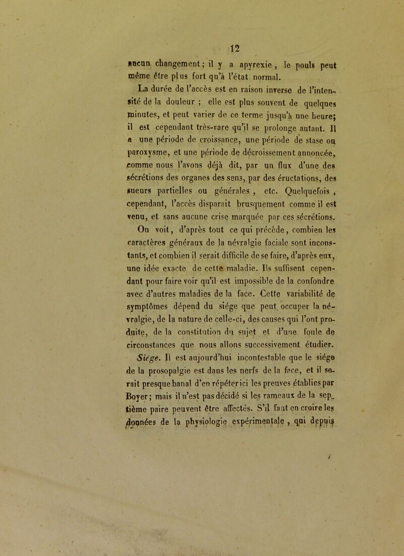 nncnn changement ; il y a apyrexie , le pouls peut môme être plus fort qu’à l’état normal. La durée de l’accès est en raison inverse de l’inten- site de la douleur ; elle est plus souvent de quelques minutes, et peut varier de ce terme jusqu’à une heure; il est cependant très-rare qu’il se prolonge autant. Il a une période de croissance, une période de stase ou paroxysme, et une période de décroissement annoncée, comme nous l’avons déjà dit, par un flux d’une des sécrétions des organes des sens, par des éructations, des sueurs partielles ou générales , etc. Quelquefois , cependant, l’accès disparait brusquement comme il est venu, et sans aucune crise marquée par ces sécrétions. On voit, d’après tout ce qui précède, combien les caractères généraux de la névralgie faciale sont incons- tants, et combien il serait difficile de se faire, d’après eux, une idée exacte de cette maladie. Ils suffisent cepen- dant pour faire voir qu’il est impossible de la confondre avec d’autres maladies de la face. Cette variabilité de symptômes dépend du siège que peut occuper la né- vralgie, de la nature de celle-ci, des causes qui l’ont pro- duite, de la constitution du sujet et d’une foule de circonstances que nous allons successivement étudier. Siège. Il est aujourd’hui incontestable que le siège de la prosopalgie est dans les nerfs de la face, et il se- rait presque banal d’en répéter ici les preuves établies par Boyer; mais il n’est pas décidé si les rameaux de la sep_ tième paire peuvent être affectés. S’il fout en croire les ^données de la physiologie expérimentale , qui dppqif