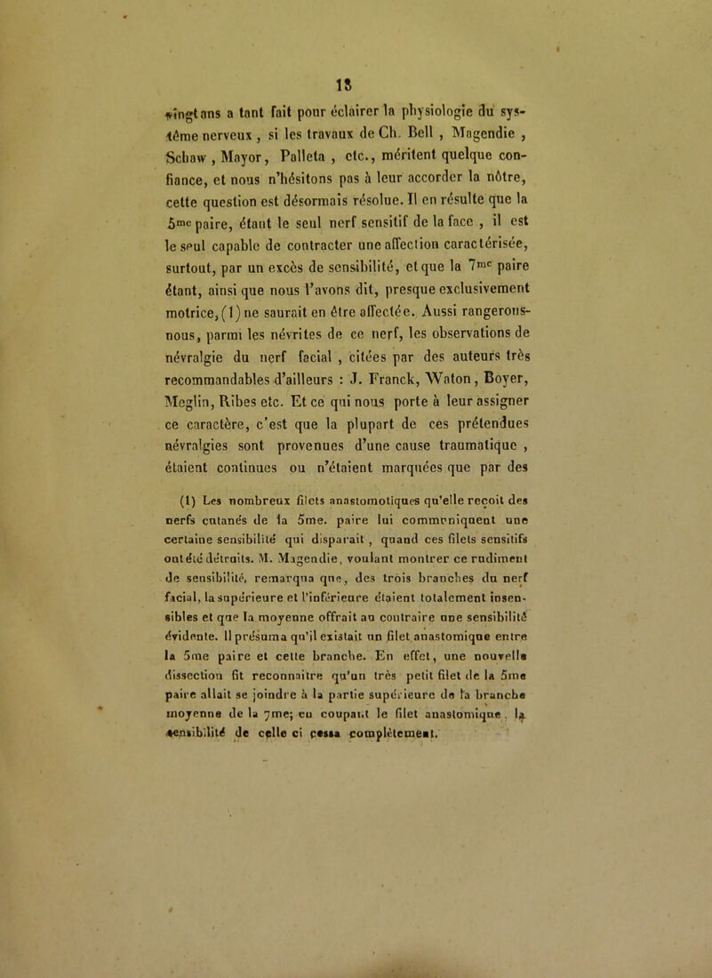 I 1» vingt ans a tant fait pour éclairer la physiologie du sys- tème nerveux , si les travaux de Ch. Bell , Magendie , Schaw , Mayor, Polleta , etc., méritent quelque con- fiance, et nous n’hésitons pas à leur accorder la nôtre, cette question est désormais résolue. Il en résulte que la 5mc paire, étant le seul nerf sensitif de la face , il est le seul capable de contracter une affection caractérisée, surtout, par un excès de sensibilité, et que la 7mc paire étant, ainsi que nous l’avons dit, presque exclusivement motrice, (1) ne saurait en être affectée. Aussi rangerons- nous, parmi les névrites de ce nerf, les observations de névralgie du nerf facial , citées par des auteurs très recommandables d’ailleurs : J. Franck, Waton, Boyer, Meglin, Rîbes etc. Et ce qui nous porte à leur assigner ce caractère, c’est que la plupart de ces prétendues névralgies sont provenues d’une cause traumatique , étaient continues ou n’étaient marquées que par des (1) Les nombreux filets anastomotiques qu’elle reçoil des nerfs cntane’s de la 5me. paire lui communiquent une certaine sensibilité qui disparait , quand ces filets sensitifs ont été détruits. M. Magendie, voulant montrer ce rudiment de sensibilité, remarqua qne, des trois branches du nerf facial, la supérieure et l’inférieure étaient totalement insen- sibles et que la moyenne offrait au contraire nne sensibilité évidente. 11 présuma qu’il existait un filet anastomique entre la 5me paire et cette branche. En effet, une nouvelle dissection fit reconnaître qu’un très petit filet de la 5me paire allait se joindre à U partie supérieure do la brancha moyenne de la y me; eu coupai.t le filet anastomique, la sensibilité de cplle ci cessa complètement.