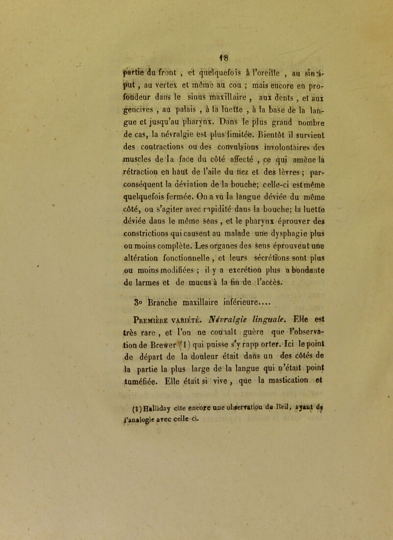 partie du front , et quelquefois à l’oreille , au sintfr put, au vertex et môme au cou ; mais encore en pror fdtideur dans le sinus maxillaire , aux dents , et aux gencives , au palais , à la luette , à la base de la lan- gue et jusqu’au pharynx. Ddns le plus grand nombre de cas, la névralgie est plus limitée. Bientôt il survient des contractions ou des convulsions involontaires des muscles de la face du côté affecté , ce qui amène la rétraction en haut de l’aile du fiez et des lèvres ; par- conséquent la déviation de la bouche; celle-ci est même quelquefois fermée. On a vu la langue déviée du môme côté, ou s’agiter avec rapidité dans la bouche; la luette déviée dans le même àéns, et le pharynx éprouver des constrictions qui causent au malade une dysphagie plus ou moins complète. Les organes des sens éprouvent une altération fonctionnelle , et leurs sécrétions sont plus ou moins modifiées ; il y a excrétion plus abondante de larmes et de mucus à la fin de l’accès. 3° Branche maxillaire inférieure.... Première variété. Névralgie linguale. Elle est très rare , et l’on ne connaît guère que l’observa- tion de Brewer*(l) qui puisse s’yrapp orter. Ici le point de départ de la douleur était dans un des côtés de la partie la plus large de la langue qui n’était point tuméfiée. Elle était si vive, que la mastication et (l)Halliday cite encore une observation de Keil, ayant d« ^analogie avec celle Ci.