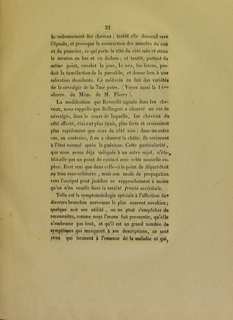 le redressement des cheveux ; tantôt elle descend verr l’épaule, et provoque la contraction des muscles du cou et du peaucier, ce qui porte la tôle du côté sain et attire le menton en bas et en dedans ; et tantôt, parlant du môme point, envahit la joue, le nez, les lèvres, pro- duit la tuméfaction de la parotide, et donne lieu à une salivation abondante. Ce médecin en fait des variétés de la névralgie de la 7me paire. (Voyez aussi la 14me observ. du Mém. de M. Piorry ). La modification que Reverdit signale dans les che- veux, nous rappelle que Bellingeri a observé un cas de névralgie, dans le cours de laquelle, les cheveux du côté affecté, étaient plus épais, plus forts et croissaient plus rapidement que ceux du côté sain ; dans un autre cas, au contraire, il en a observé la chute; ils revinrent % l’état normal après la guérison. Cette particularité , que nous avons déjà indiquée à un autre sujet, n’éla-, blit-elle pas un point de contact avec cette nouvelle es- pèce. Il est vrai que dans celle-ci le point de départ était au trou sous-orbitaire , mais son mode de propagation vers l’occiput peut justifier ce rapprochement à moins qu’on n’en veuille faire la variété fronto occipitale. Telle est la symptomatologie spéciale à l’affection de* diverses branches nerveuses le plus souvent envahies; quelque soit son utilité , on ne peut s’empêcher de reconnaître, comme nous l’avons fait pressentir, qu’ellé n’embrasse pas tout, et qu’il est un grand nombre de symptômes qui manquent , à ses descriptions, ce sont ^eux qui tiennent à l’essence dé la maladie et qui?