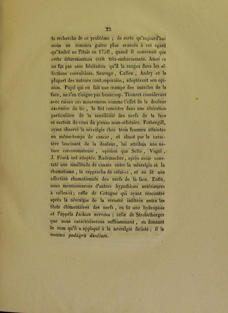 la recherche de ce problème ; de sorte qu’aujourd’hui nous ne sommes guère plus avancés à cel égard qu’André ne l’était en 17hG , quand il convenait que cette détermination était très-embarassante. Aussi ce ne fût pas sans hésitation qu’il la rangea dans les af- fections convulsives. Sauvage , Cullen , Àndry et la plupart des auteurs contemporains, adoptèrent son opi- nion. Pujol qui en fait une crampe des muscles de la face, ne s’en éloigne pas beaucoup. Thouret considérant avec raison ces mouvemens comme l’effet de la douleur ■excessive du tic , la fait consister dans une altération particulière de la sensibilité des nerfs de la face et surtout de ceux du plexus sous-orbitaire. Fothergill, ayant observé la névralgie chez trois femmes atteintes en même-temps de cancer, et abusé par le carac- tère lancinant de la douleur, lui attribua une na- ture carcinomateuse , opinion que Selle , Vogel , J. Frank ont adoptée. Rademacher, après avoir cons- taté une similitude de causes entre la névralgie et le rhumatisme , la rapprocha de cèlui-ci , et en fit une affection rhumatismale des nerfs de la face. Enfin, nous mentionnerons d’autres hypothèses antérieures à celles-ci ; celle de Cotugno qui ayant rencontré après la névralgie de la sérosité infiltrée entre les filets élémentaires des nerfs , en fit une hydropisie et l’appela Isc/iids nervosa ; celle de Strob'elberger que nous caractériserons suffisamment , en donnant le nom qu’il a appliqué à la névralgie faciale; il la nomme podagra dentium.