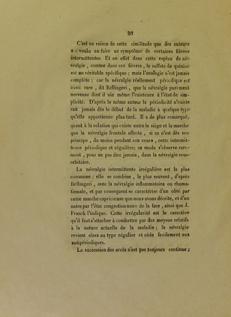 C’est en raison de celte similitude que des auteurs- o U voulu en faire ue symptôme de certaines fièvres intermittentes. Et en effet dans cette espèce de né^ Vralgie , comme dans ces fièvres, le sulfate de quinine est un véritable spécifique ; mais l’analogie n’est jamais complète ; car la névralgie réellement périodique est aussi rare , dit Bellingeri , que la névralgie purement nerveuse dont il nie même l’existence à l’état de sim- plicité. D’après le même auteur la périodicité n’existe rait jamais dès le début de la maladie à quelque type' qu’elle appartienne plus fard. Il a de plus remarqué, quant à la relation qui existe entre le siège et la marche que la névralgie frontale affecte , si ce n’est dès son principe , du moins pendant son cours , cette intermit- tence périodique et régulière; ce mode s’observe rare- ment , pour ne pas dire jamais , dans la névralgie sous- orbitaire. La névralgie intermittente irrégulière est la plus commune ; elle se combine , le plus souvent, d’après Bellingeri , avec la névralgie inflammatoire ou rhuma- tismale, et par conséquent se caractérise d’un côté par cette marche capricieuse que nous avons décrite, et d’un autre par l’état congestion naire de la face , ainsi que J. Franck l’indique. Cette irrégularité est le caractère* qu’il faut s’attacher à combattre par des moyens relalifs à la nature actuelle de la maladie ; la névralgie* revient alors au type régulier et cède facilement aux autipériodiques. La succession des accès n’est pas toujours continue ?