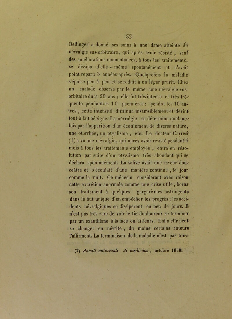 33 Bellingeri a donné ses soins à une dame atteinte de' névralgie sus-orbitraire, qui après avoir résisté , sauf des améliorations momentanées, à tous les traitements, se dissipa d’elle - même spontanément et n’avuit point reparu 3 années après. Quelquefois la maladie' s’épuise peu à peu et se réduit à un léger prurit. Chet un malade observé par le même une névralgie sus- orbitaire dura 20 ans ; elle fut très intense et très fré- quente pendanties 10 pacmières ; pendnl les 10 au- tres , cette intensité diminua insensiblement et devint tout à fait bénigne. La névralgie se détermine quelque- fois par l’apparition d’un écoulement de diverse nature, une otjrrhée, un ptyalisme , etc. Le docteur Carresi (1) a vu une névralgie, qui après avoir résisté pendant 4 mois à tous les traitements employés , entra en réso- lution par suite d’un ptyalisme très abondant qui se déclara spontanément. La salive avait une saveur dou- ceâtre et s’écoulait d’une manière continue , le jour comme la nuit. Ce médecin considérant avec raison cette excrétion anormale comme une crise utile, borna son traitement à quelques gargarismes astringent» dans le but unique d’en empêcher les progrès ; les acci- dents névralgiques se dissipèrent en peu de jours. Il n’est pas très rare de voir le tic douloureux se terminer par un exanthème à la face ou ailleurs. Enfin elle peut se changer en névrite , du moins certains auteur# l’affirment. La terminaison de la maladie n’est pas tou- (1) Anrtali universali di mcdicina , octobre 1830,