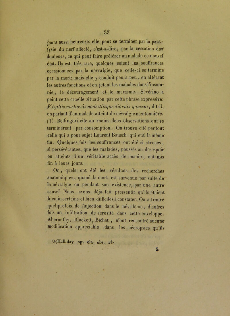 jours aussi heureuse: eile peut se terminer parla para- lysie du nerf affecté, c’est-à-dire, par la cessation dosf douleurs, ce qui peut faire préférer au malade ce nouvel état. Ils est très rare, quelques soient les souffrances occasionnées par la névralgie, que celle-ci se termine par la mort; mais elle y conduit peu à peu, en altérant les autres fonctions et en jetant les malades dans l’insom- nie , le découragement et le marasme. Sévérino a peint cette cruelle situation par cette phrase expressive: Viigiliis nocturnis molestiisque diurnis (/itassus, dit-il, en parlant d’un malade atteint de névralgie mentonnière. (1). Bellingeri cite au moins deux observations qui se terminèrent par consomption. On trouve cité partout celle qui a pour sujet Laurent Bausch qui eut la même fin. Quelques fois les souffrances ont été si atroces, si persévérantes, que les malades, poussés au désespoir ou atteints d'un véritable accès de manie, outrais fin à leurs jours. Or , quels ont été les résultats des recherches anatomiques, quand la mort est survenue par suite de la névralgie ou pendant sou existence, par une autre cause? Nous a\ons déjà fait pressentir qu’ils étaient bien incertains et bien difficiles à constater. On a trouvé quelquefois de l’injection dans le névrilème, d’autres fois un infiltration de sérosité dans cette enveloppe. Âbernethy, Blackett, Bichat , n’ont rencontré aucune modification appréciable dans les nécropsies qu’ils t»)Halliday op. ci», obs. i8* S
