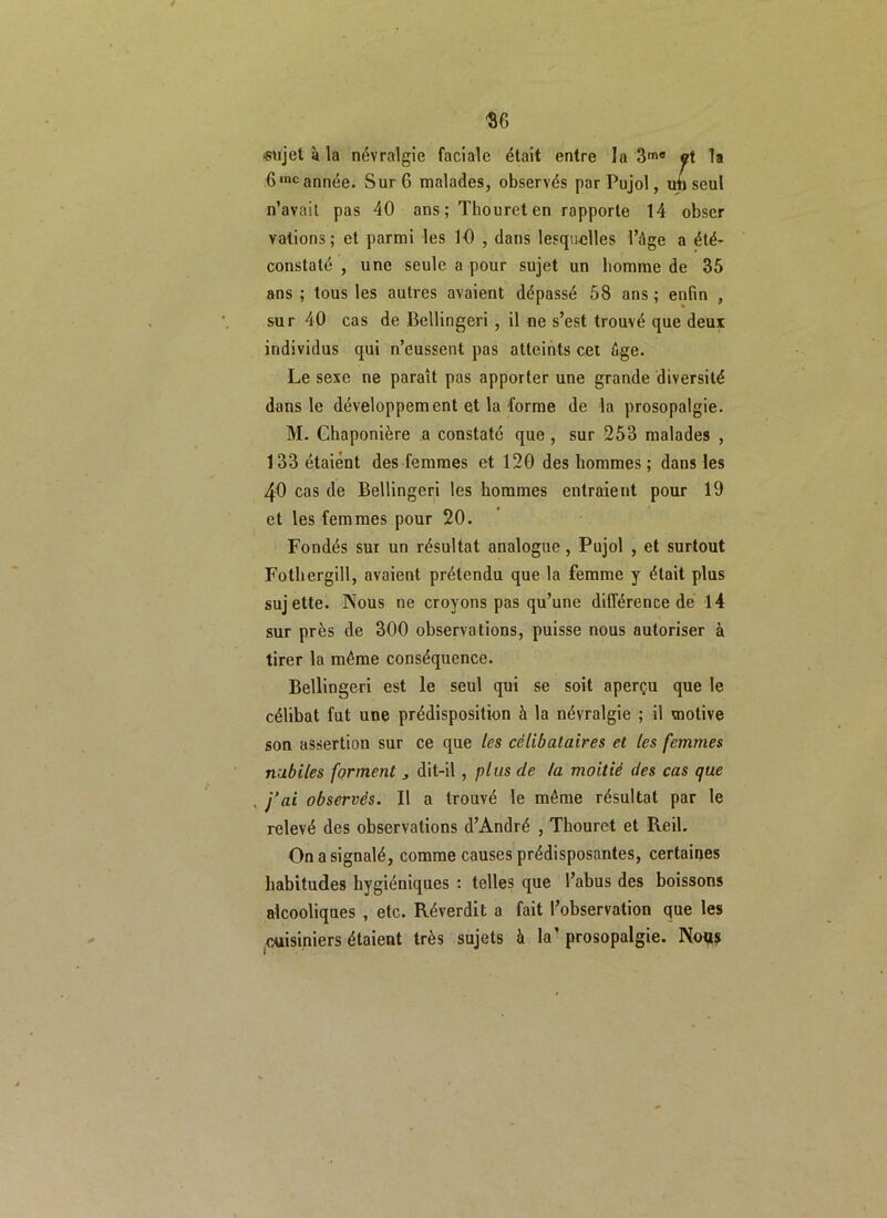 ‘SG «ujet à la névralgie faciale était entre la 3me et la 6inc année. Sur G malades, observés par Pujol, un seul n’avait pas 40 ans; Thoureten rapporte 14 obscr valions; et parmi les 10 , dans lesquelles l’âge a été- constaté , une seule a pour sujet un homme de 35 ans ; tous les autres avaient dépassé 58 ans ; enfin , sur 40 cas de Bellingeri , il ne s’est trouvé que deux individus qui n’eussent pas atteints cet âge. Le sexe ne paraît pas apporter une grande diversité dans le développement et la forme de la prosopalgie. M. Chaponière a constaté que , sur 253 malades , 133 étaient des femmes et 120 des hommes ; dans les 40 cas de Bellingeri les hommes entraient pour 19 et les femmes pour 20. Fondés sur un résultat analogue, Pujol , et surtout Fotliergill, avaient prétendu que la femme y était plus sujette. Nous ne croyons pas qu’une différence de 14 sur près de 300 observations, puisse nous autoriser à tirer la même conséquence. Bellingeri est le seul qui se soit aperçu que le célibat fut une prédisposition à la névralgie ; il motive son assertion sur ce que les célibataires et les femmes nubiles forment s dit-il , plus de la moitié des cas que , j’ai observés. Il a trouvé le même résultat par le relevé des observations d’André , Thouret et Reil. On a signalé, comme causes prédisposantes, certaines habitudes hygiéniques : telles que l’abus des boissons alcooliques , etc. Ré verdit a fait l’observation que les cuisiniers étaient très sujets à la’ prosopalgie. Noqs
