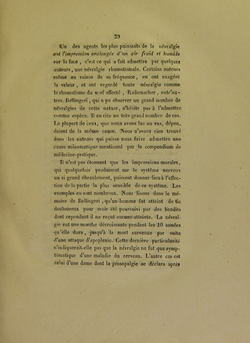 lUn des agents les plus paissants de la névralgie «est l'impression prolongée d’un air froid et humide •sur la face , c’est ce qui a fait admettre par quelques auteurs, une névralgie rhumatismale. Certains auteurs même en raison de sa fréquence, en ont exagéré la voleur, et ont regardé toute névralgie comme le rhumatisme du nerf affecté , Rademacher, cntr’au- tres. Béllingci'i, qui a pu observer un grand nombre de névralgies de cette nature, n’hésite pas à l’admettre comme espèce. Il en cite un très grand nombre décos. La plupart de ceux, rjue nous avons lus ou vus, dépen, doient de la même cause. Nous n’avons rien trouvé dans les auteurs qui puisse nous faire admettre une cause miasmatique mentionné par le compendium de médecine-pratique. Il n’est pas étonnant que les impressions morales, qui quelquefois produisent sur le système nerveux un si grand ébranlement, puissent donner lieu à l’affec- tion de la partie la plus sensible de ce système. Les exemples en sont nombreux. Nous lisons dans le mé- moire de Bellingeri , qu’un homme fut atteint de tic douloureux pour avoir été poursuivi par des bandits dont cependant il ne reçut aucune atteinte. La névral- gie eut une marche décroissante pendant les 10 années qu'elle dura, jusqu’à la mort survenue par suite d’une attaque d’apoplexie. Cette dernière particularité n’indiquerait-elle pas que la névralgie ne fut que symp- tomatique d’une maladie du cerveau. L’autre cas est .celui d une dame dont la prosopalgie se déclara aprèji \