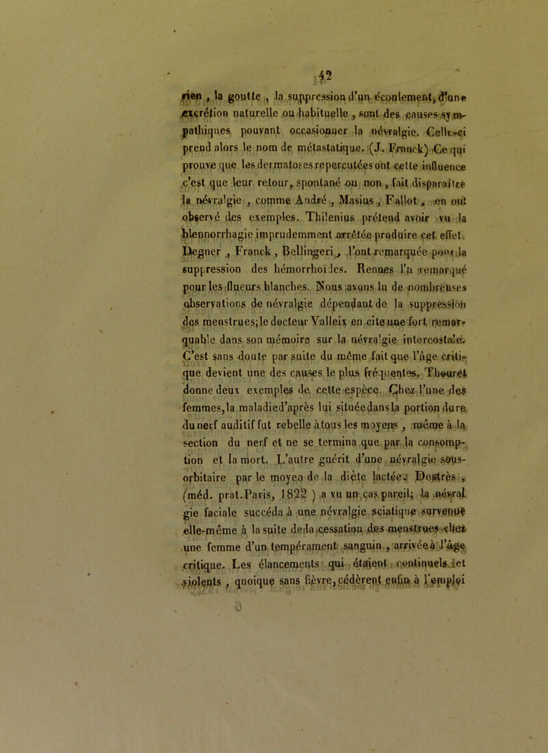 jrièn , la goutte , la suppression d’un écoulement, d'une /excrétion naturelle ou habituelle , sont des causes sym- pathiques pouvant occasionner la névralgie. Celle-ci prend alors le nom de métastatique. (J. Franck) Ce qui prouve que les dermatoses repercutées ont cotte influence c’est que leur retour, spontané ou non , fait disparaître la névralgie , comme André , Masius , Fallot, en ont observé des exemples. Thilenius prétend avoir vu la blennorrhagie imprudemment arrêtée produire cet effet. Degner , Franck , Bellingeri , .l’ont,remarquée pour la suppression des bémorrhoï les. Rennes l’a nemorqué pour les flueurs blanclips. Dîous;avons lu de nombreuses observations de névralgie dépendant de la suppression dos menstruesjle docteur Valleix en cite une fort remar- quable dans son mémoire sur la névralgie intercostale. C’est sans doute par suite du même fait que l’âge criti- que devient une des causes le plus fréquentes. Thouret donne deux exemples de cette espèce. Chez l’une des femmes,la maladied’après lui situéedansl.a portion dure du nerf auditif fut rebelle à tous les moyens , même à la section du nerf et ne se termina que par la consomp- tion et la mort. L’autre guérit d’une névralgie sôus- orbitaire par le moyen de la diète lactée.’ De$très , (méd. prat.Paris, 1822 ) a vu un cas pareil; la .névraj gie faciale succéda à une névralgie sciatique survenus elle-même h la suite deda,cessation des menstrues .ebei une femme d’un tempérament sanguin , arrivée à l’âge critique. Les élancements qui étaient continuels iet dolents , quoique sans fièvre, cédèrent enfu* à l’emploi ô
