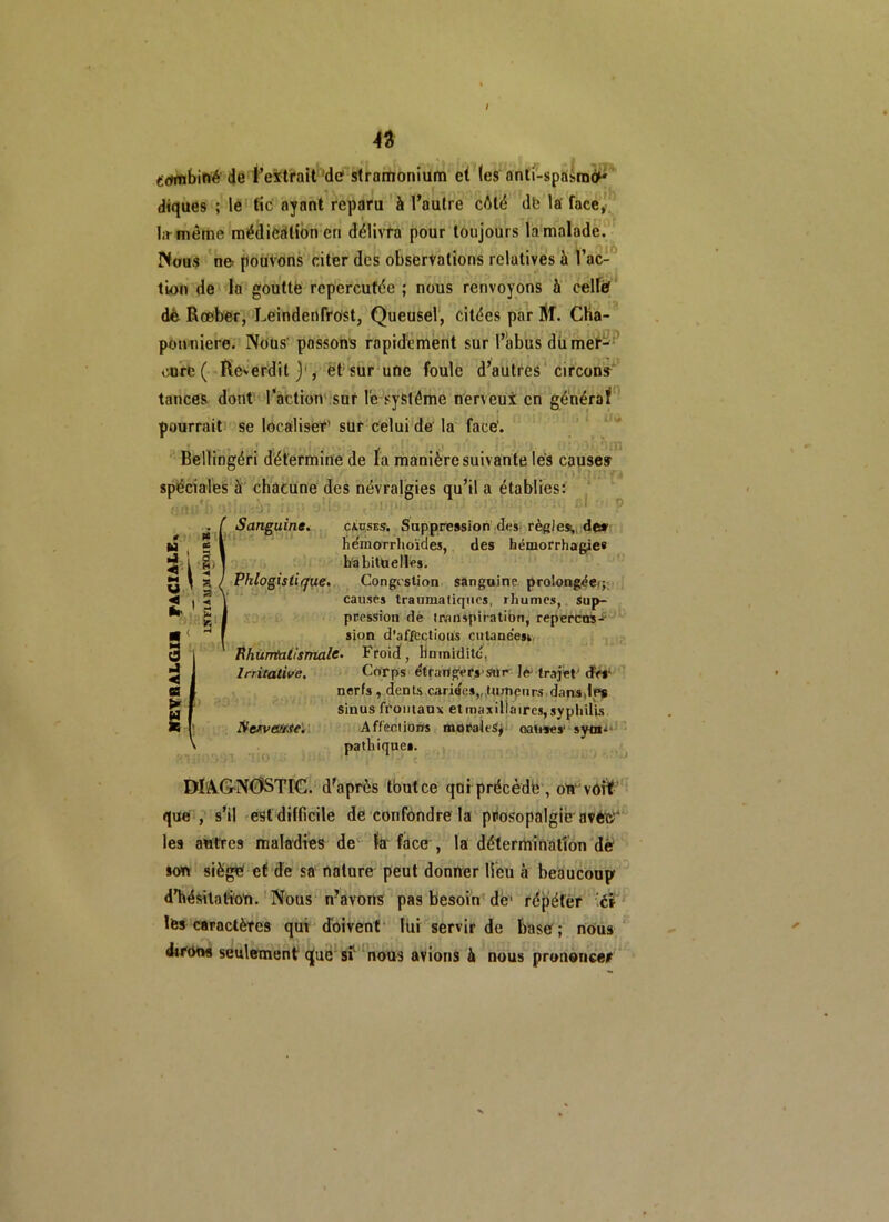 combiné de l’extrait de stramonium et (es anti-spasme^ diques ; le tic ayant reparu à l’autre cêlé db la face, I.r même médication en délivra pour toujours la malade. Nous ne- pouvons citer des observations relatives à l’ac- tion de la goutte répercutée ; nous renvoyons à celle dé Rœber, Leindenfrost, Queusel, citées par IlT. Cha- pon niere. Nous' passons rapidement sur l’abus dix mer- cure ( Reverdit)', et sur une foule d’autres circons tances dont l’action sur le système nerveux en général pourrait se localiser’ sur celui de la face'. Bellingéri détermine de la manière suivante lés causes spéciales à chacune des névralgies qu’il a établies: ÜM t\ u ’ U < fer J < (S ë Pfi g» K S I 2 Sanguine. causes. Suppression des règles;,, de» he'moTrhoïdes, des hémorrhagie» habituelles. / Phlo gis tique. Congestion sanguine prolongée*; causes tranmatiques, rhumes, sup- pression de transpiration, répercus- sion d’affcctious cutaneesi Rhumtiiismale. Froid, Humidité, Irritative. Corps e'trangers-sur le- trajet drr nerfs, dents cariqes,, tumeurs dans Je# sinus frontaux etmaxillaires,syphilis. Servante. Affections morales, cause s- sym- pathique». DIAGNOSTIC, d’après tbutee qui précède , on vôrf que, s’il est difficile de confondre la prosopalgiè avètï' les antres maladies de fa face , la détermination dé son siège ef de sa nature peut donner lieu à beaucoup d'hésitation. Nous n’avons pas besoin dé1 répéter ét les caractères qui doivent lui servir de basé; nous dirons seulement que sf nous avions à nous prononcer