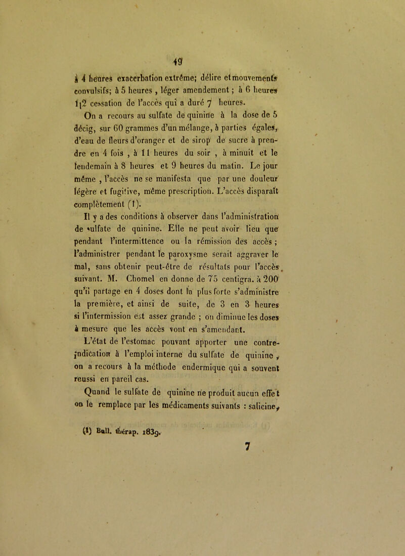 i { heures exacerbation extrême; délire et mouvements K convulsifs; à 5 heures , léger amendement ; à 6 heures 1(2 cessation de l’accès qui a duré 7 heures. On a recours au sulfate de quinine à la dose de 5 décig, sur 60 grammes d’un mélange, b parties égales, d’eau de fleurs d’oranger et de sirop de sucre à pren- dre en 4 fois , b II heures du soir , à minuit et le lendemain 5 8 heures et 9 heures du malin. Le jour même , l’accès ne se manifesta que par une douleur légère et fugitive, même prescription. L’accès disparaît complètement (î). Il y a des conditions à observer dans l’administration de »ulfate de quinine. Elle ne peut avoir lieu que pendant l’intermittence ou la rémission des accès; l’administrer pendant le paroxysme serait aggraver le mal, sans obtenir peut-être de résultats pour l’accès , suivant. M. Chomel en donne de 75 centigra. 5 200 qu’il partage en 4 doses dont la plus forte s’administre la première, et ainsi de suite, de 3 en 3 heures si l’intermission est assez grande ; on diminue les doses à mesure que les accès vont en s’amendant. L’état de l’estomac pouvant apporter une contre- |ndiCation à l’emploi interne du sulfate de quinine y- on a recours b la méthode endermique qui a souvent réussi en pareil cas. Quand le sulfate de quinine ne produit aucun effet ou le remplace par les médicaments suivants : salicine, (1) Bull, tïnirap. i83g. 7