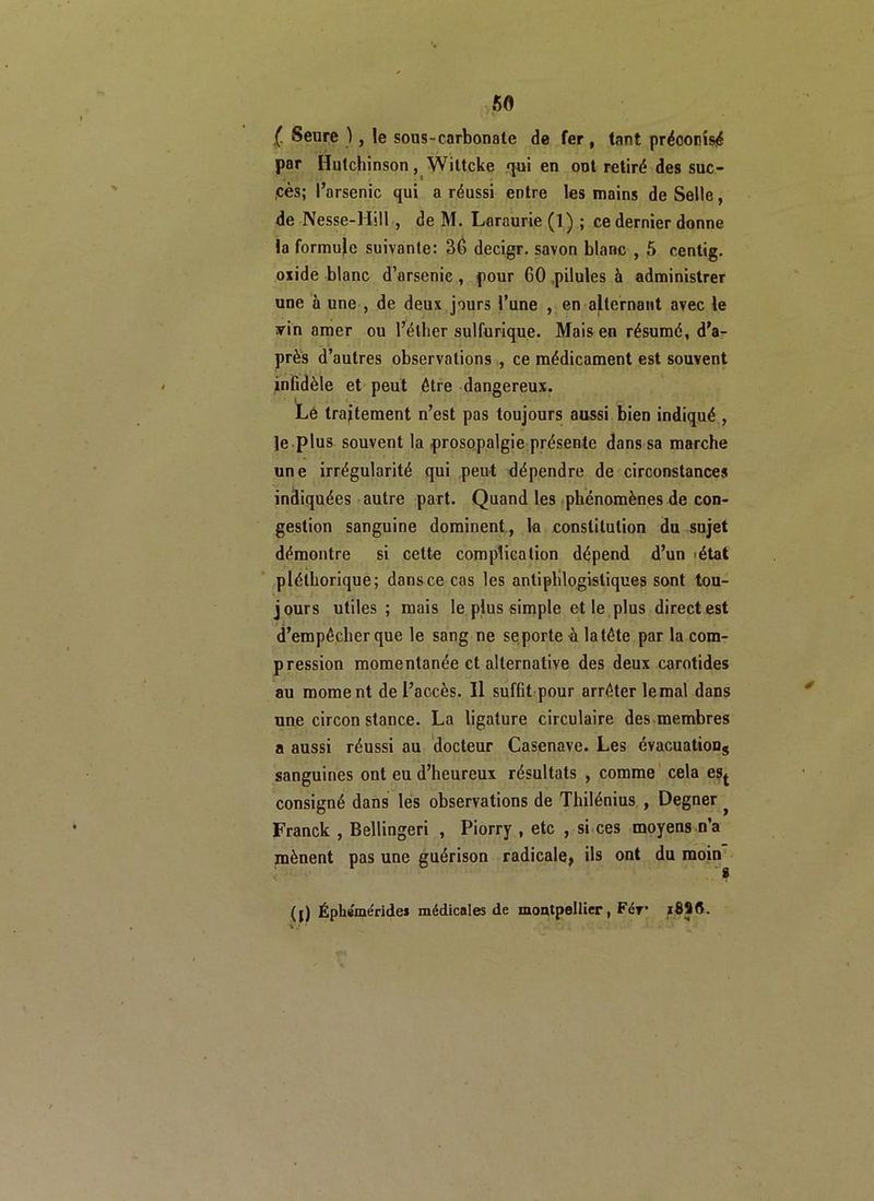 (■ Seure ), le sous-carbonate de fer, tant préconisé par Hutchinson, Wiltcke qui en ont retiré des suc- .cès; l’arsenic qui a réussi entre les mains de Selle, de Nesse-Hill , de M. Laraurie (1) ; ce dernier donne la formule suivante: 36 decigr. savon blanc , 5 centig. oxide blanc d’arsenic , pour 60 pilules à administrer une à une , de deux jours l’une , en alternant avec le yin amer ou l’éther sulfurique. Mais en résumé, d’a- près d’autres observations , ce médicament est souvent infidèle et peut être dangereux. I O Le traitement n’est pas toujours aussi bien indiqué , Je plus souvent la prosopalgie présente dans sa marche une irrégularité qui peut dépendre de circonstances indiquées autre part. Quand les phénomènes de con- gestion sanguine dominent, la constitution du sujet démontre si celte complication dépend d’un état pléthorique; dansce cas les antiphlogistiques sont tou- jours utiles ; mais le plus simple et le plus direct est d’empêcher que le sang ne se porte h la tête par la com- pression momentanée et alternative des deux carotides au moment de l’accès. Il suffit pour arrêter le mal dans une circon stance. La ligature circulaire des membres a aussi réussi au docteur Casenave. Les évacuations sanguines ont eu d’heureux résultats , comme cela est consigné dans les observations de Thilénius , Degner } Franck , Bellingeri , Piorry , etc , si ces moyens n’a mènent pas une guérison radicale, ils ont du moin (j) Épheméride» médicales de moutpellier, Fér*