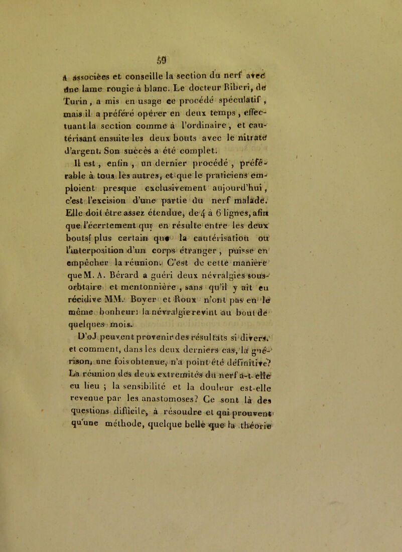 69 à Associées et conseille la section du nerf ateé dne lame rougie à blanc. Le docteur Riberi, de Turin , a mis en usage ce procédé spéculatif , mais il a préféré opérer en deux temps , effec- tuant la section comme à l’ordinaire, et cau- térisant ensuite les deux bouts avec le nitrate d’argent. Son succès a été complet. 11 est, enfin , un dernier procédé , préfé- rable à tous les autres^ et que le praticiens em- ploient presque exclusivement aujourd’hui, c’est l’excision d’une partie (lu nerf malade. Elle doit être assez étendue, de 4 à 6 lignes, afin queTécrrtement qut en résulte entre les deux boutsf plus certain que la cautérisation ou lm ter position d’un corps étranger , puisse en empêcher la réunion.; C’est de celte manière queM. A. Bérard a guéri deux névralgies sous- orbtaire et mentonnière , sans qu’il y ait eu récidive MM.' Boyer et Roux n’ont pas eu le même bonheurs la névralgie revint au bout de quelques1 mois. D’oJ peuvent provenir des résultats si divers, et comment, dans les deux derniers cas, la sué- rison* une fois obtenue,' n’a point été définitive? La réunion des deux extrémités du nerf à-t- elle eu lieu ; la sensibilité et la douleur est-elle revenue par les anastomoses? Ce sont là des questions difficile, à résoudre et qui prouvent- qu'une méthode, quelque beliè que- la théorie