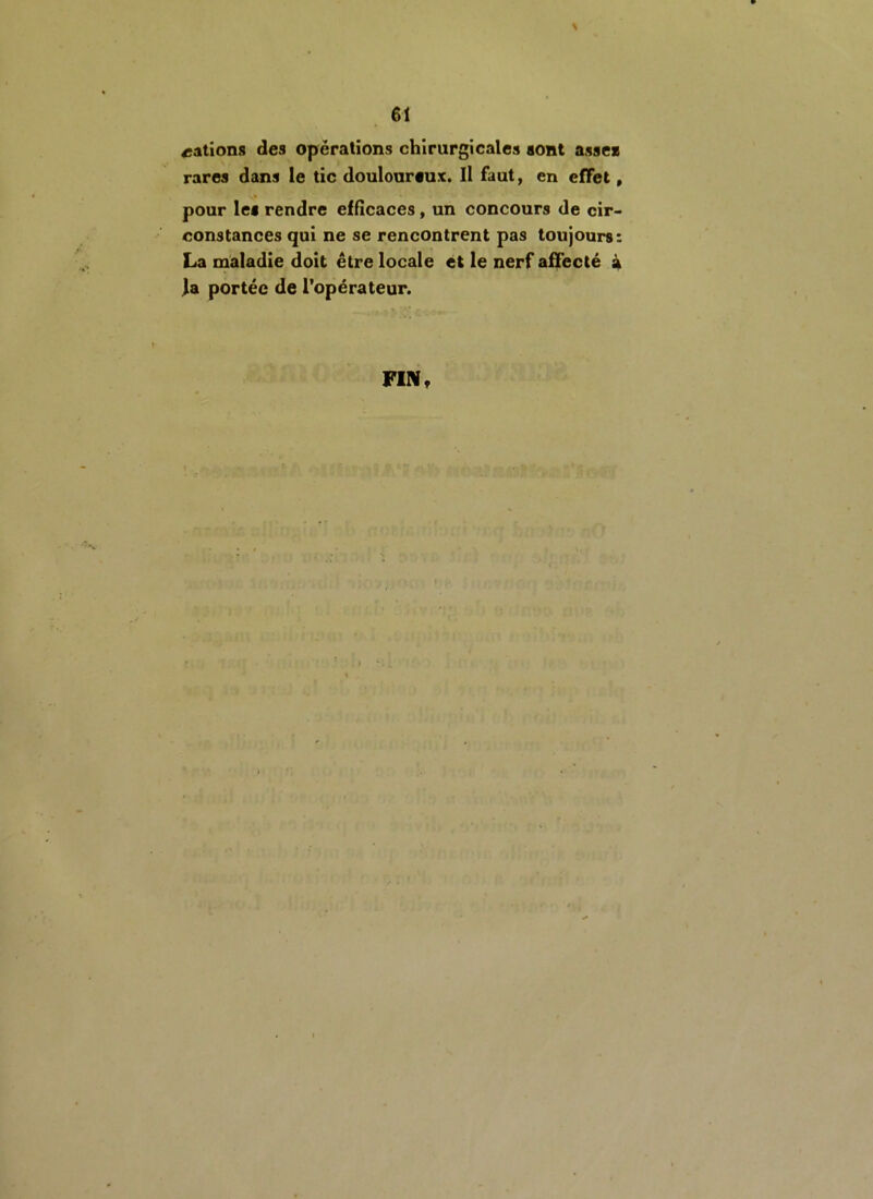 cations des opérations chirurgicales sont asse* rares dans le tic douloureux. Il faut, en effet, pour le* rendre efficaces, un concours de cir- constances qui ne se rencontrent pas toujours: La maladie doit être locale et le nerf affecté à la portée de l’opérateur. FIN,
