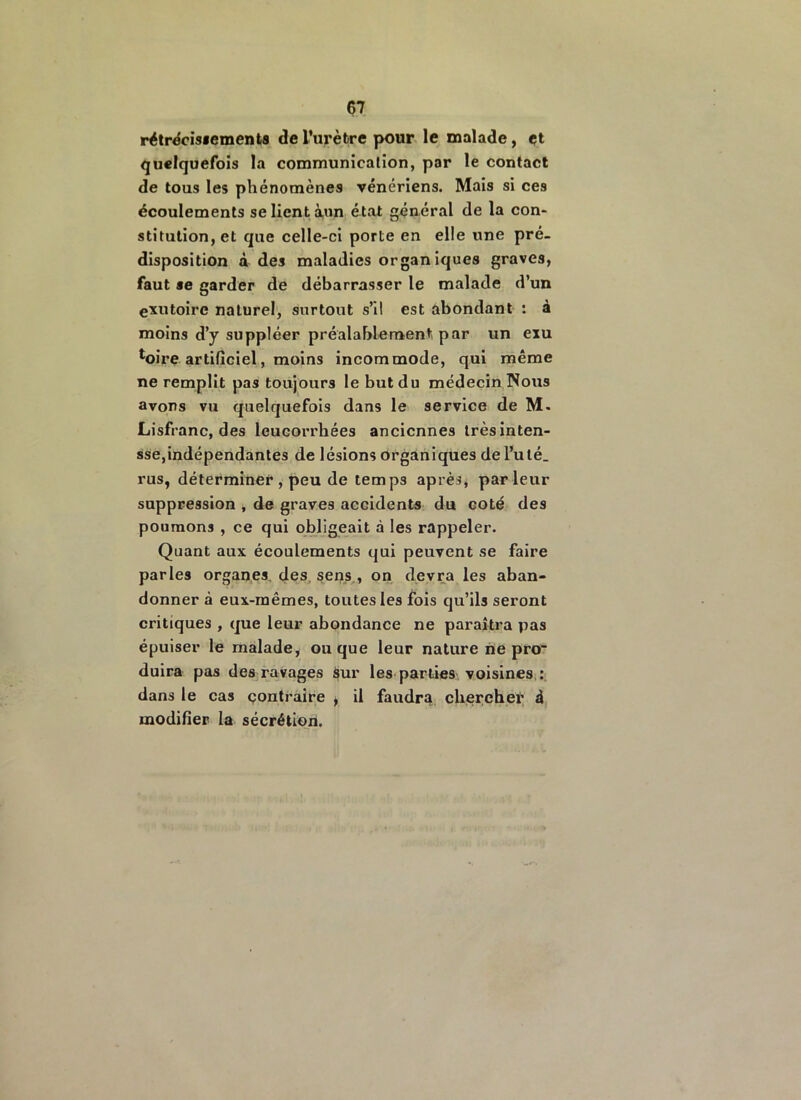 rétrécissements de l’urètre pour le malade, et quelquefois la communication, par le contact de tous les phénomènes vénériens. Mais si ces écoulements se lient àun état général de la con- stitution, et que celle-ci porte en elle une pré- disposition à des maladies organiques graves, faut se garder de débarrasser le malade d’un exutoire naturel, surtout s’il est abondant : à moins d’y suppléer préalablement par un exu loire artificiel, moins incommode, qui même ne remplit pas toujours le but du médecin Nous avons vu quelquefois dans le service de M- Lisfranc, des leucorrhées anciennes trèsinten- sse,indépendantes de lésions organiques de l’ulé. rus, déterminer , peu de temps après, parleur suppression , de graves accidents du coté des poumons , ce qui obligeait à les rappeler. Quant aux écoulements qui peuvent se faire parles organes, des sens , on devra les aban- donner à eux-mêmes, toutes les fois qu’ils seront critiques , que leur abondance ne paraîtra pas épuiser le malade, ou que leur nature ne pro- duira pas des ravages sur les parties voisines : dans le cas contraire , il faudra chercher ê modifier la sécrétion.