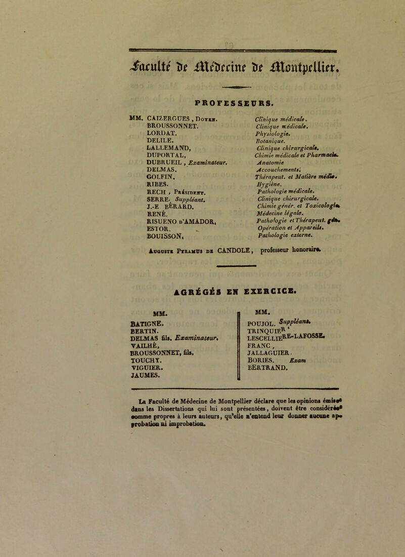 Sac\x[U ïr* ittcïrmn? ïr* iltontprUUr, PROFESSEURS. ME CAI7.EROUES , Dot*b. BROUSSONNET. LORDAT. DELILË. LALLEMAND, DUPORTAL, DURRUEIL , Examinateur. DELMAS. GOLFIN. RIBES. REÇU » PuisiDïirr. SERRE- Suppléant. J.-E BÈRARD. RENÉ. RISUENO d'AMADOR. ESTOR. BOUISSON. Clinique médicale. Clinique médicale. Physiologie. Botanique. Clinique chirurgicale. Chimie médicale et Pharmacie. Anatomie Accouchementsl Thérapeut. et Matière midi». Hygiène. Pathologie médicale. Clinique chirurgicale. Chimie gêner, et Toxicologies Médecine légale. Pathologie et Thérapeut. gé». Opération et Appareils. Pathologie externe. AcausTi Pteumus d* CA.NDOLE, professeur honoraire AGRÉGÉS EN EXERCICE. MM. BÀTIGNE. BERTIN. DELMAS ûU. Examinateur. VAILHÉ, BROUSSONNET, fils. TOUCHY. VIGUIER. JAUMES. MM. POUJOL. Suppliant. TRINQUIE** . LESCELLIErB*LAFOSSE* FRANC, JALLAGUIER. BORIES. Exani BERTRAND. La Faculté de Médecine de Montpellier déclare que les opinions émisa* dans les Dissertations qui lui sont présentées, doivent être considéré** somme propres à leurs auteurs, qu’elle n’entend leur donner aucune ap» probation ni improbation.