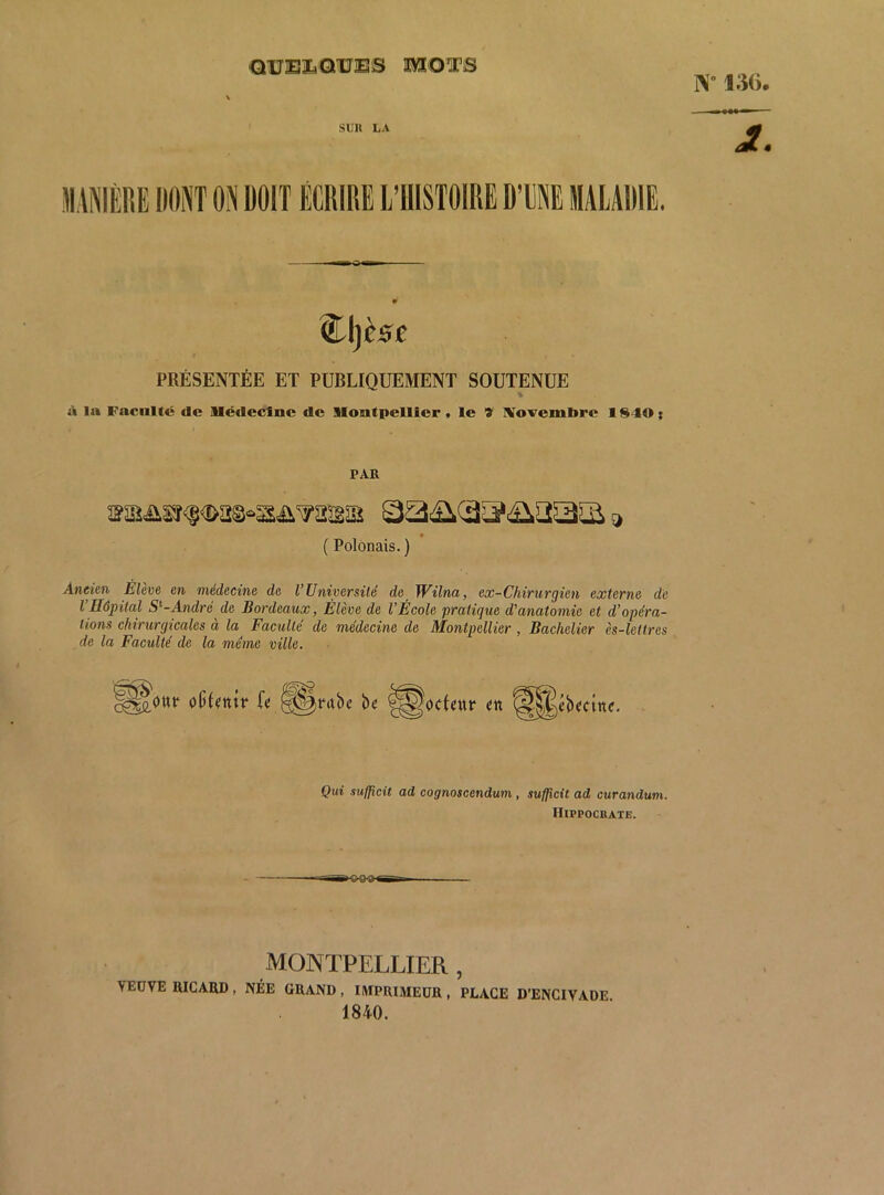 C1IJE3LQUES MOTS W 130. SUU LA %l)èse PRÉSENTÉE ET PUBLIQUEMENT SOUTENUE à la Faculté de llcdeclnc de Uontpellicr t le '9' IVovembre 1 $40 ; PAR sisâ,sr<|<!>a8“3£i^asïa s> ( Polonais. ) Aneien Élève en médecine de VUniversilé de Wilna, ex-Chirurgien externe de l’Hôpital S'’-André^ de Bordeaux, Élève de l’École pratique d'anatomie et d’opéra- lions chirurgicales à la Faculté de médecine de Montpellier, Bachelier ès-lettres de la Faculté de la meme ville. o(iI«nîr Té ^ntbe be ^odatt* en S||cbcctttc, Qui sufficit ad cognoscendum, sufficit ad curandum. Hippocrate. MONTPELLIER, VEDVE RICARD , NÉE GRAND , IMPRIMEUR , PLAGE D’ENCIVADE 1840.