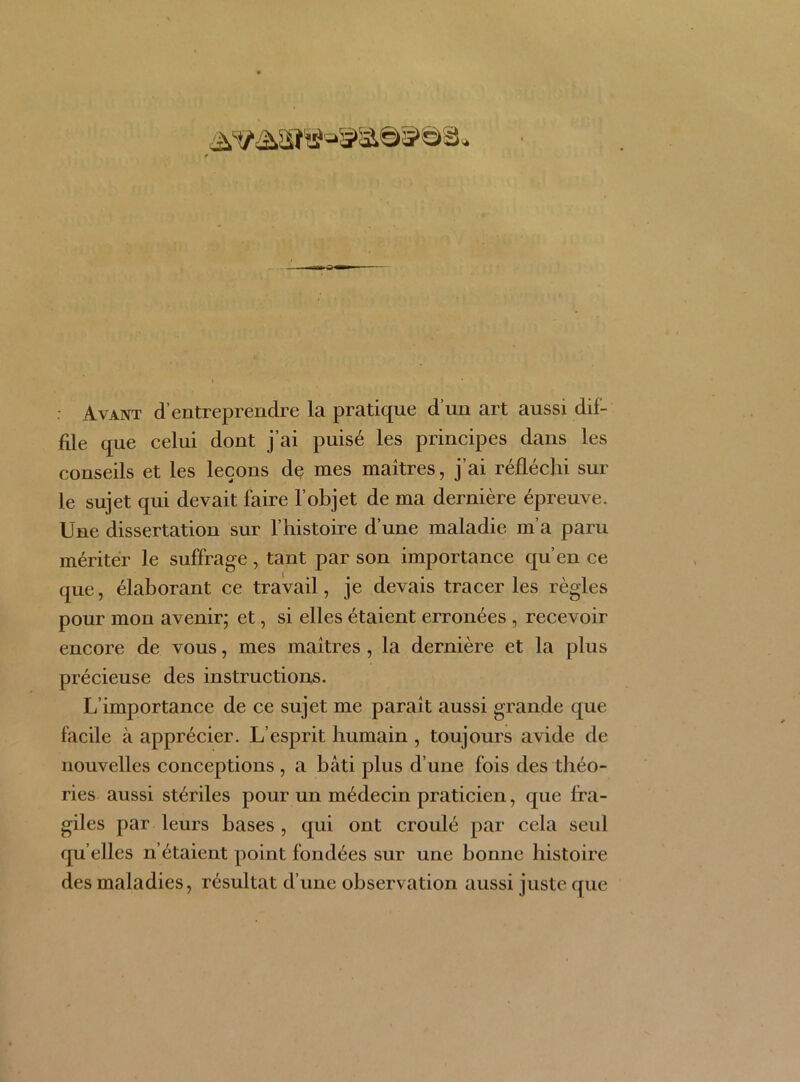 : Avant d’entreprendre la pratique d’un art aussi dif- file que celui dont j’ai puisé les principes dans les conseils et les leçons de mes maîtres, j’ai réfléchi sur le sujet qui devait faire l’objet de ma dernière épreuve. Une dissertation sur l’histoire d’une maladie m’a paru mériter le suffrage, tant par son importance qu’en ce que, élaborant ce travail, je devais tracer les règles pour mon avenir; et, si elles étaient erronées , recevoir encore de vous, mes maîtres, la dernière et la plus précieuse des instructions. L’importance de ce sujet me paraît aussi grande que facile à apprécier. L’esprit humain , toujours avide de nouvelles conceptions , a bâti plus d’une fois des théo- ries aussi stériles pour un médecin praticien, que fra- giles par leurs bases , qui ont croulé par cela seul qu elles n’étaient point fondées sur une bonne histoire des maladies, résultat d’une observation aussi juste que