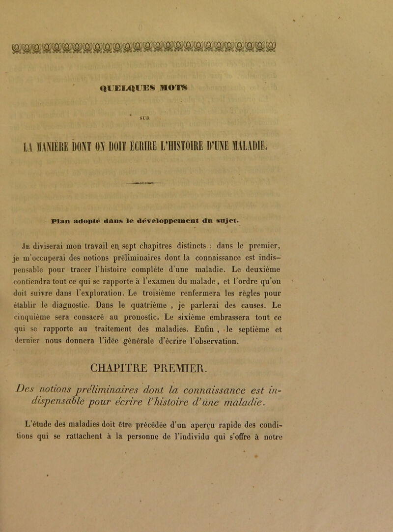 ULTEI.UITES motk SUR U WMlKE bom ON DOIT ÉCDIRl l’IlISTOlRE DTNE DIAUDIE. Plan adopte dans le développement dn sujet. I Je diviserai mon travail en sept chapitres distincts : dans le premier, je m’occuperai des notions préliminaires dont la connaissance est indis- pensable pour tracer l’histoire complète d’une maladie. Le deuxième contiendra tout ce qui se rapporte à l’examen du malade , et l’ordre qu’on doit suivre dans l’exploration. Le troisième renfermera les règles pour établir le diagnostic. Dans le quatrième , je parlerai des causes. Le cinquième sera consacré au pronostic. Le sixième embrassera tout ce qui se rapporte au traitement des maladies. Enfin , .le septième et dernier nous donnera l’idée générale d’écrire l’observation. CHAPITRE PREMIER. Des notions préliminaires dont la connaissance est in- dispensable pour écrire Vhistoire d’une maladie. L’étude des maladies doit être précédée d’un aperçu rapide des condi- tions qui se rattachent à la personne de l’individu qui s’offre à notre