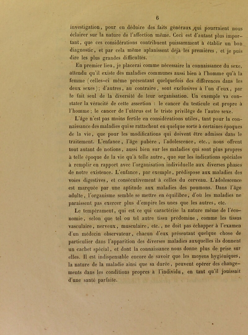 investigation, pour en déduire des faits généraux,qui pourraient nous éclairer sur la nature de l’affection même. Ceci est d’autant plus impor- tant, que ces considérations contribuent puissamment à établir un bon diagnostic, et par cela même aplanissent déjà les premières , et je puis dire les plus grandes difiBcultés. En premier lieu, je placerai comme nécessaire la connaissance du sexe, attendu qu’il existe dès maladies communes aussi bien à l’homme qu’à la femme (celles-ci même présentant quelquefois des différences dans les deux sexes); d’autres, au contraire, sont exclusives à l’un d’eux, par le fait seul de la diversité de leur organisation. Un exemple va con- stater la véracité de cette assertion : le cancer du testicule est propre à l’homme ; le cancer de l’utérus est le triste privilège de l’autre sexe. L’âge n’est pas moins fertile en considérations utiles, tant pour la con- naissance des maladies qui se rattachent en quelque sorte à certaines époques de la vie, que pour les modifications qui doivent être admises dans le traitement. L’enfance, l’âge pubère , l’adolescence, etc., nous offrent tout autant de notions, aussi bien sur les maladies qui sont plus propres à telle époque de la vie qu’à telle autre, que sur les indications spéciales à remplir en rapport avec l’organisation individuelle aux diverses phases de notre existence. L’enfance, par exemple, prédispose aux maladies des voies digestives, et consécutivement à celles du cerveau. L’adolescence est marquée par une aptitude aux maladies des poumons. Dans l’âge adulte, l’organisme semble se mettre en équilibre, d’oü les maladies ne paraissent pas exercer plus d’empire les unes que les autres, etc. Le tempérament, qui est ce qui caractérise la nature même de l’éco- nomie , selon que tel ou tel autre tissu prédomine , comme les tissus vasculaire, nerveux, musculaire, etc., ne doit pas échapper à l’examen d’un médecin observateur, chacun d’eux présentant quelque chose de particulier dans l’apparition des diverses maladies auxquelles ils donnent un cachet spécial, et dont la connaissance nous donne plus de prise sur elles. Il est indispensable encore de savoir que les moyens hygiéniques, la nature de la maladie ainsi que sa durée, peuvent opérer des change- ments dans les conditions propres à l’individu, en tant qu’il jouissait d’une santé parfaite.