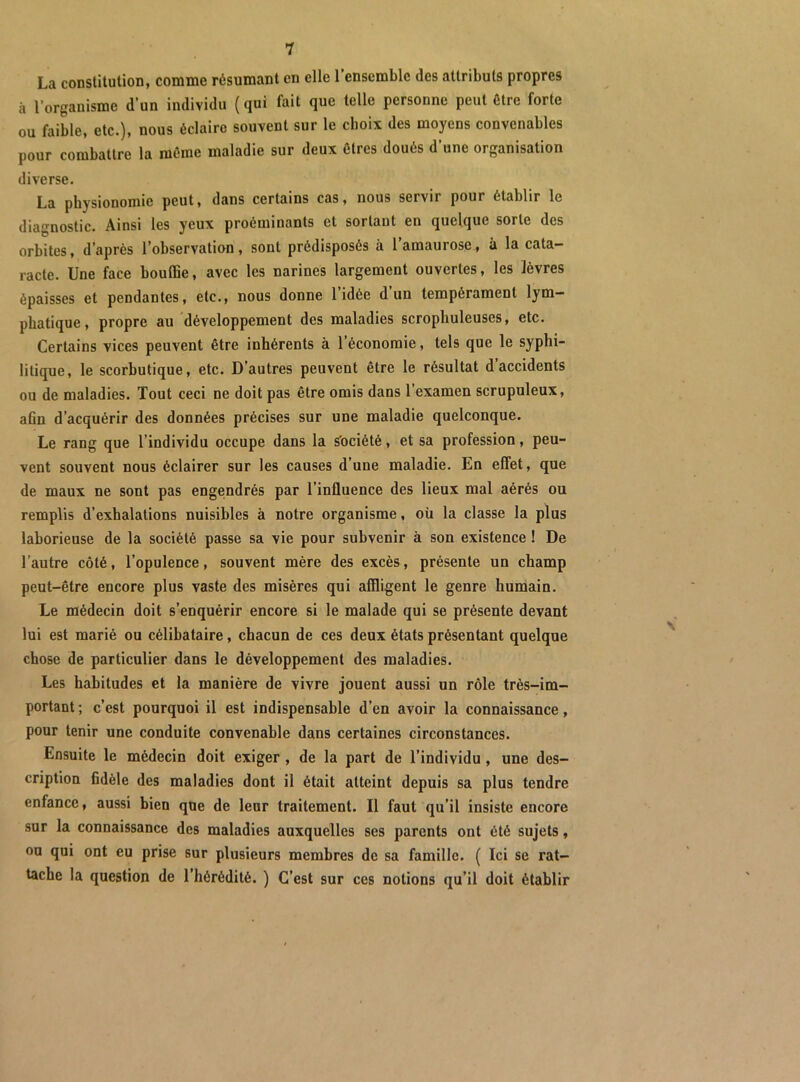 La constitution, comme résumant en elle l’ensemble des attributs propres à l’organisme d’un individu ( qui fait que telle personne peut être forte ou faible, etc.), nous éclaire souvent sur le choix des moyens convenables pour combattre la même maladie sur deux êtres doués d’une organisation diverse. La physionomie peut, dans certains cas, nous servir pour établir le diagnostic. Ainsi les yeux proéminants et sortant en quelque sorte des orbites, d’après l’observation, sont prédisposés à l’amaurose, à la cata- racte. Une face bouffie, avec les narines largement ouvertes, les lèvres épaisses et pendantes, etc., nous donne 1 idée d un tempérament lym- phatique, propre au développement des maladies scropbuleuses, etc. Certains vices peuvent être inhérents à l’économie, tels que le syphi- litique, le scorbutique, etc. D’autres peuvent être le résultat d’accidents ou de maladies. Tout ceci ne doit pas être omis dans l’examen scrupuleux, afin d’acquérir des données précises sur une maladie quelconque. Le rang que l’individu occupe dans la Société, et sa profession, peu- vent souvent nous éclairer sur les causes d’une maladie. En effet, que de maux ne sont pas engeindrés par l’influence des lieux mal aérés ou remplis d’exhalations nuisibles à notre organisme, oü la classe la plus laborieuse de la société passe sa vie pour subvenir à son existence ! De l’autre côté, l’opulence, souvent mère des excès, présente un champ peut-être encore plus vaste des misères qui affligent le genre humain. Le médecin doit s’enquérir encore si le malade qui se présente devant lui est marié ou célibataire, chacun de ces deux états présentant quelque chose de particulier dans le développement des maladies. Les habitudes et la manière de vivre jouent aussi un rôle très-im- portant ; c’est pourquoi il est indispensable d’en avoir la connaissance, pour tenir une conduite convenable dans certaines circonstances. Ensuite le médecin doit exiger, de la part de l’individu, une des- cription fidèle des maladies dont il était atteint depuis sa plus tendre enfance, aussi bien que de leur traitement. Il faut qu’il insiste encore sur la connaissance des maladies auxquelles ses parents ont été sujets, ou qui ont eu prise sur plusieurs membres de sa famille. ( Ici se rat- tache la question de l’hérédité. ) C’est sur ces notions qu’il doit établir