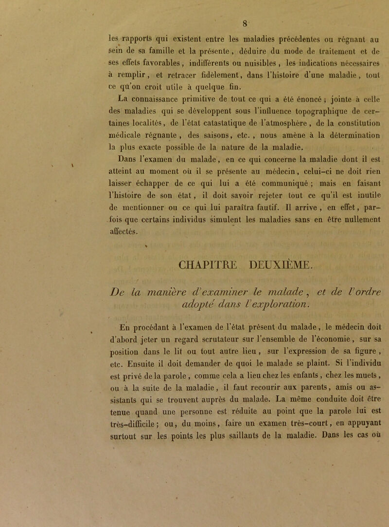 les rapports qui existent entre les naaladies précédentes ou régnant au sein de sa famille et la présente, déduire du mode de traitement et de ses effets favorables, indifférents ou nuisibles, les indications nécessaires à remplir, et retracer fidèlement, dans l’iiistoire d’une maladie, tout ce qu’on croit utile à quelque fin. La connaissance primitive de tout ce qui a été énoncé j jointe à celle des maladies qui se développent sous l’influence topographique de cer- taines localités, de l’état catastatique de l’atmosphère, de la constitution médicale régnante, des saisons, etc., nous amène à la détermination la plus exacte possible de la nature de la maladie. Dans l’examen du malade, en ce qui concerne la maladie dont il est atteint au moment oü il se présente au médecin, celui-ci ne doit rien laisser échapper de ce qui lui a été communiqué ; mais en faisant \ l’histoire de son état, il doit savoir rejeter tout ce qu’il est inutile de mentionner ou ce qui lui paraîtra fautif. Il arrive , en effet, par- -fois que certains individus simulent les maladies sans en être nullement affectés. % CHAPITRE DEUXIÈME. De la manière d’examiner le malade, et de Vordre adopté dans Vexploration. En procédant à l’examen de l’état présent du malade, le médecin doit d’abord jeter un regard scrutateur sur l’ensemble de l’économie, sur sa position dans le lit ou tout autre lieu, sur l’expression de sa figure , etc. Ensuite il doit demander de quoi le malade se plaint. Si l’individu est privé delà parole, comme cela a lieu chez les enfants, chez les muets, ou à la suite de la maladie, il faut recourir aux parents, amis ou as- sistants qui se trouvent auprès du malade. La même conduite doit être tenue quand une personne est réduite au point que la parole lui est très-difficile ; ou, du moins, faire un examen très-court, en appuyant surtout sur les points les plus saillants de la maladie. Dans les cas oü