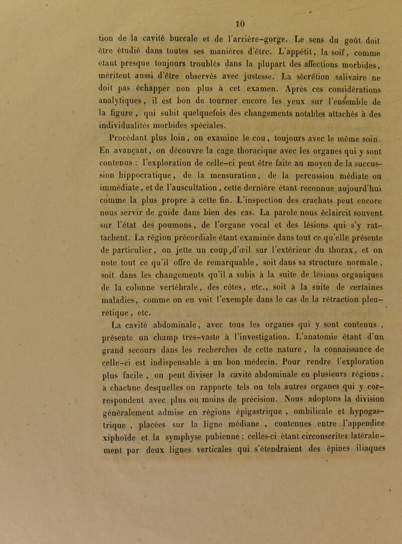 tion de la cavité buccale et de l’arrière-gorge. Le sens du goût doit être étudié dans toutes ses manières d’être. L’appétit, la soif, comme étant presque toujours troublés dans la plupart des affections morbides, méritent aussi d’être observés avec justesse. La sécrétion salivaire ne doit pas échapper non plus à cet examen. Après ces considérations analytiques, il est bon de tourner encore les yeux sur l’ensemble de la figure , qui subit quelquefois des changements notables attachés à des individualités morbides spéciales. Procédant plus loin, on examine le cou, toujours avec le même soin. En avançant, on découvre la cage thoracique avec les organes qui y sont contenus : l’exploration de celle-ci peut être faite au moyen de la succus- sion hippocratique, de la mensuration, de la percussion médiate ou immédiate, et de l’auscultation, cette dernière étant reconnue aujourd’hui comme la plus propre à cette fin. L’inspection des crachats peut encore nous servir de guide dans bien des cas. La parole nous éclaircit souvent sur l’état des poumons, de l’organe vocal et des lésions qui s’y rat- tachent. La région précordiale étant examinée dans tout ce qu’elle présente de particulier, on jette un coup,d’œil sur l’extérieur du thorax, et on note tout ce qu’il offre de remarquable, soit dans sa structure normale , soit dans les changements qu’il a subis à la suite de lésions organiques de la colonne vertébrale, des côtes, etc., soit à la suite de certaines maladies, comme on en voit l’exemple dans le cas de la rétraction pleu- rétique , etc. La cavité abdominale, avec tous les organes qui y sont contenus , présente un champ très-vaste à l’investigation. L’anatomie étant d’un grand secours dans les recherches de cette nature , la connaissance de celle-ci est indispensable à un bon médecin. Pour rendre l’exploration plus facile , on peut diviser la cavité abdominale en plusieurs régions, à chacüne desquelles on rapporte tels ou tels autres organes qui y cor- respondent avec plus ou moins de précision. Nous adoptons la division généralement admise en régions épigastrique , ombilicale et hypogas- trique , placées sur la ligne médiane , contenues entre l’appendice xiphoïde et la symphyse pubienne ; celles-ci étant circonscrites latérale- ment par deux lignes verticales qui s’étendraient des épines iliaques