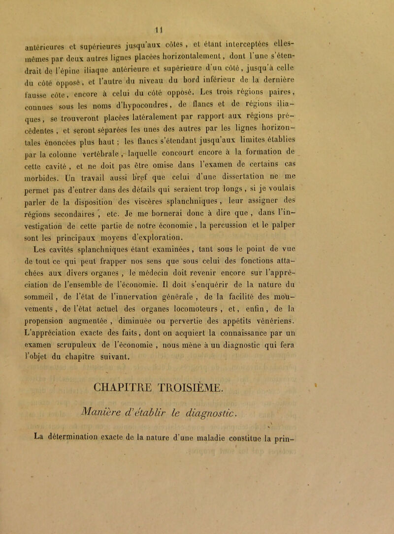 antérieures et supérieures jusqu aux côtes, et étant interceptées elles- uiéuies par deux autres lignes placées horizontalement, dont 1 une s éten* drait de l’épine iliaque antérieure et supérieure d’un côté, jusqu’à celle du côté opposé, et l’autre du niveau du bord inférieur de la dernière fausse côte, encore à celui du côté opposé. Les trois régions paires, connues sous les noms d hypocondres, de flancs et de régions ilia- ques , se trouveront placées latéralement par rapport aux régions pré- cédentes , et seront séparées les unes des autres par les lignes horizon- tales énoncées plus haut; les flancs s étendant jusqu aux limites établies par la colonne vertébrale laquelle concourt encore à la formation de cette cavité , et ne doit pas être omise dans 1 examen de certains cas morbides. Un travail aussi bref que celui d une dissertation ne me permet pas d’entrer dans des détails qui seraient trop longs , si je voulais parler de la disposition des viscères splanchniques , leur assigner des régions secondaires etc. Je me bornerai donc à dire que , dans l in- vestigation de cette partie de notre économie , la percussion et le palper sont les principaux moyens d’exploration. Les cavités splanchniques étant examinées, tant sous le point de vue de tout ce qui peut frapper nos sens que sous celui des fonctions atta- chées aux divers organes , le médecin doit revenir encore sur l’appré- ciation de l’ensemble de l’économie. Il doit s’enquérir de la nature du sommeil, de l’état de l’innervation générale , de la facilité des mou- vements , de l’état actuel des organes locomoteurs , et, enfin, de la propension augnaentée , diminuée ou pervertie des appétits vénériens. L’appréciation exacte des faits, dont on acquiert la connaissance par un examen scrupuleux de l’économie , nous mène à un diagnostic qui fera l’objet du chapitre suivant. CHAPITRE TROISIÈME, Manière (Vétablir le diagnostic. \ La détermination exacte de la nature d’une maladie constitue la prin- /