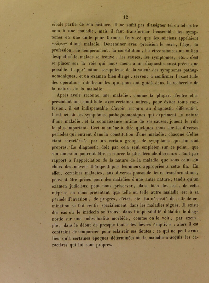 cipale partie de son histoire. Il ne suffit pas d’assigner tel ou tel autre nom à une maladie , mais il faut transformer l’ensemble des symp- tômes en une unité pour former d’eux ce que les anciens appelaient (Tuv^pop d’une maladie. Déterminer avec précision le sexe, l’âge , la profession , le tempérament, la constitution , les circonstances au milieu desquelles le malade se trouve , les causes, les symptômes, etc., c’est se placer sur la voie qui nous mène à un diagnostic aussi précis que possible. L’appréciation scrupuleuse de la valeur des symptômes pathog- nomoniques , et un examen bien dirigé , servent à confirmer l’exactitude des opérations intellectuelles qui nous ont guidé dans la recherche-de la nature de la maladie. Après avoir reconnu une maladie , comme la plupart d’entre elles ' présentent une similitude avec certaines autres, pour éviter toute con- fusion , il est indispensable d’avoir recours au diagnostic différentiel. C’est ici oü les symptômes pathognomoniques qui expriment la nature d’une maladie , et la connaissance intime de ses causes, jouent le rôle le plus important. Ceci m’amène à dire quelques mots sur les diverses périodes qui entrent dans la constitution d’une maladie, chacune d’elles étant caractérisée par un certain groupe de symptômes qui lui sont propres. Le diagnostic doit par cela seul empiéter sur ce point, que son omission pourrait être la source la plus féconde d’erreurs , tant par rapport à l’appréciation de la nature de la maladie que sous celui du choix des moyens thérapeutiques les mieux appropriés à cette fin. En effet, certaines maladies, aux diverses phases de leurs transformations, peuvent être prises pour des maladies d’une autre nature ; tandis qu’un examen judicieux peut nous préserver, daus bien des cas , de cette méprise en nous présentant qije telle ou telle autre maladie est à sa période d’invasion , de progrès, d’état, etc. La nécessité de cette déter- mination se fait sentir spécialement dans les maladies aiguës. Il existe des cas où le médecin se trouve dans l’impossibilité d’établir le diag- nostic sur une individualité morbide , comme on le voit, par exem- ple , dans le début de presque toutes les fièvres éruptives : alors il est contraint de temporiser pour éclaircir ses doutes ; ce qui ne peut avoir lieu qu’à certaines époques déterminées où la maladie a acquis les ca- ractères qui lui sont propres.