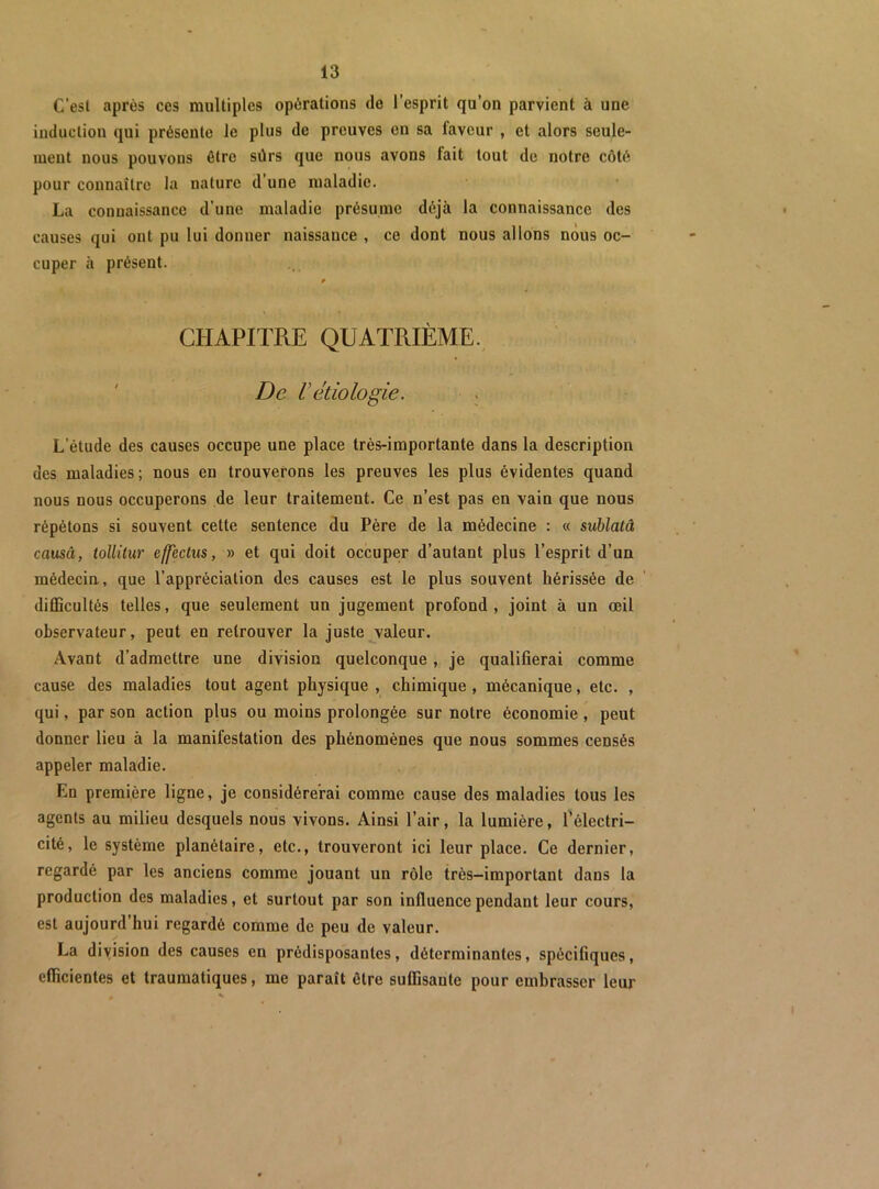 C’est après ces multiples opérations do l’esprit qu’on parvient à une induction qui présente le plus de preuves en sa faveur , et alors seule- ment nous pouvons être sûrs que nous avons fait tout de notre côté pour connaître la nature d’une maladie. La connaissance d’une maladie présume déjà la connaissance des causes qui ont pu lui donner naissance , ce dont nous allons nous oc- cuper h présent. CHAPITRE QUATRIÈME. ' De Vétiologie. . L’étude des causes occupe une place très-importante dans la description des maladies ; nous en trouverons les preuves les plus évidentes quand nous nous occuperons de leur traitement. Ce n’est pas en vain que nous répétons si souvent cette sentence du Père de la médecine : « suhlatâ causâ, tollilur effectus, » et qui doit occuper d’autant plus l’esprit d’un médecin, que l’appréciation des causes est le plus souvent hérissée de diCScultés telles, que seulement un jugement profond, joint à un œil observateur, peut en retrouver la juste ^valeur. Avant d’admettre une division quelconque, je qualifierai comme cause des maladies tout agent physique , chimique , mécanique, etc. , qui, par son action plus ou moins prolongée sur notre économie, peut donner lieu à la manifestation des phénomènes que nous sommes censés appeler maladie. En première ligne, je considérerai comme cause des maladies tous les agents au milieu desquels nous vivons. Ainsi l’air, la lumière, Télectri- cité, le système planétaire, etc., trouveront ici leur place. Ce dernier, regardé par les anciens comme jouant un rôle très-important dans la production des maladies, et surtout par son influence pendant leur cours, est aujourd’hui regardé comme de peu de valeur. La diyision des causes en prédisposantes, déterminantes, spécifiques, efficientes et traumatiques, me paraît être suffisante pour embrasser leur